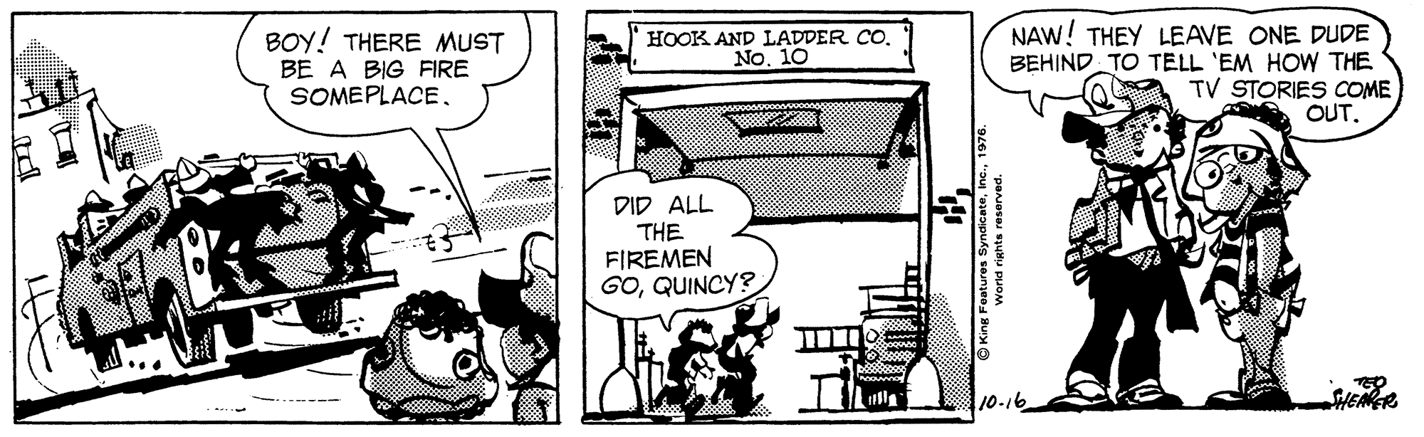 Design OCR: BOY! THERE MUST BE A BIG FIRE SOMEPLACENAW! THEY LEAVE ONE DUDE BEHIND TO TELL 'EM HOW THE TV STORIES COME OUT. HOOK AND LADDER CO. No. 10 DID ALL THE FIREMEN GOQUINCY? lla HEAER BOY! THERE MUST BE A BIG FIRE SOMEPLACENAW! THEY LEAVE ONE DUDE BEHIND TO TELL 'EM HOW THE TV STORIES COME OUT. HOOK AND LADDER CO. No. 10 DID ALL THE FIREMEN GOQUINCY? lla HEAER