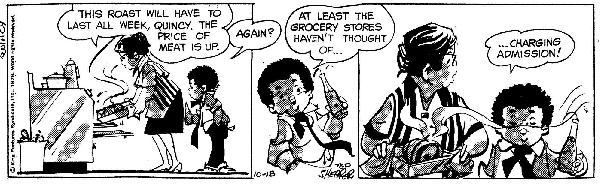 Mammal OCR: THIS ROAST WILL HAVE TO LAST ALL WEEKTHE PRICE OF MEAT IS UP. AT LEAST THE GROCERY STORES HAVEN'T THOUGHT AGAIN? CHARGING ADMISSION! ... OF10-18 SHEARAR O King Features Syndicate1976. Wond rights reserved THIS ROAST WILL HAVE TO LAST ALL WEEKTHE PRICE OF MEAT IS UP. AT LEAST THE GROCERY STORES HAVEN'T THOUGHT AGAIN? CHARGING ADMISSION! ... OF10-18 SHEARAR O King Features Syndicate1976. Wond rights reserved
