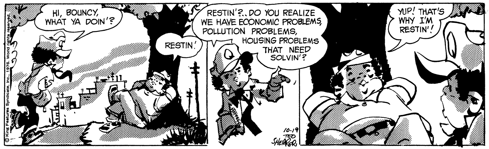 Line OCR: HIWHAT YA DOIN'? YUP! THAT'S WHY I'M RESTIN'! RESTIN'?.DO YOU REALIZE WE HAVE ECONOMIC PROBLEMSHOUSING PROBLEMS THAT NEED SOLVIN'? RESTIN! 10-19 TED SHEARER HIWHAT YA DOIN'? YUP! THAT'S WHY I'M RESTIN'! RESTIN'?.DO YOU REALIZE WE HAVE ECONOMIC PROBLEMSPOLLUTION PROBLEMSHOUSING PROBLEMS THAT NEED SOLVIN'? RESTIN! 10-19 TED SHEARER