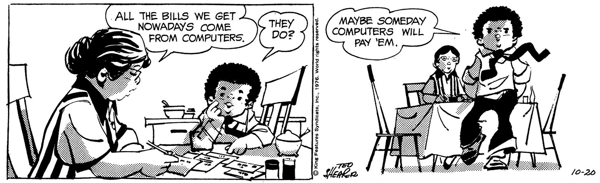 Line OCR: ALL THE BILLS WE GET NOWADAYS COME FROM COMPUTERS. THEY DO? MAYBE SOMEDAY COMPUTERS WILL PAY 'EM. SHEARR 10-20 © King Features Syndicate1976 ALL THE BILLS WE GET NOWADAYS COME FROM COMPUTERS. THEY DO? MAYBE SOMEDAY COMPUTERS WILL PAY 'EM. SHEARR 10-20 © King Features Syndicate