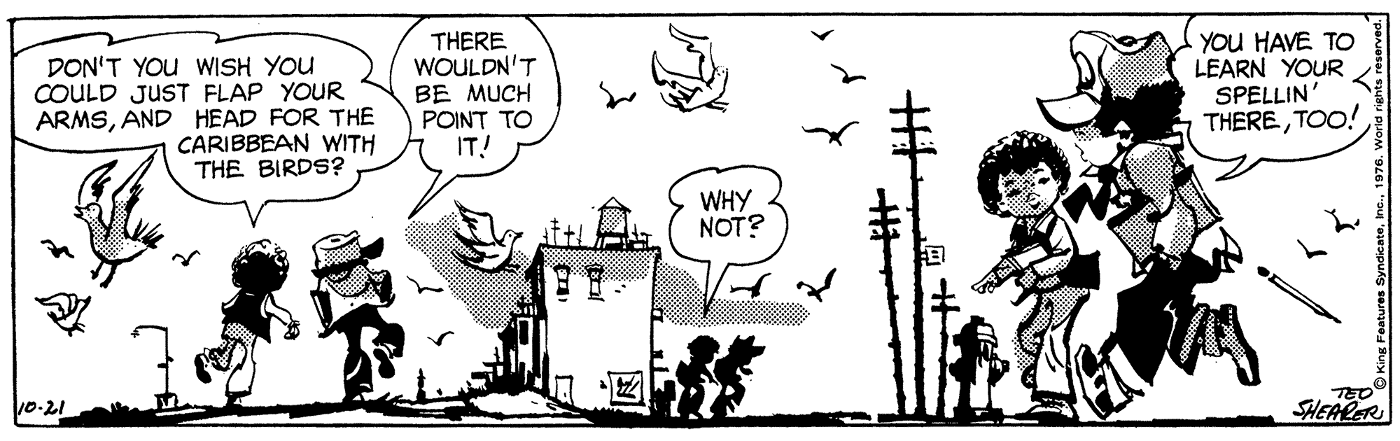 Rectangle OCR: DON'T YOU WISH YOU COULD JUST FLAP YOUR ARMSAND HEAD FOR THE CARIBBEAN WITH THE BIRDS? THERE WOULDN'T BE MUCH POINT TO IT! YOU HAVE TO LEARN YOUR SPELLIN' THERETOO! WHY NOT? 10-21 SHEARER DON'T YOU WISH YOU COULD JUST FLAP YOUR ARMSAND HEAD FOR THE CARIBBEAN WITH THE BIRDS? THERE WOULDN'T BE MUCH POINT TO IT! YOU HAVE TO LEARN YOUR SPELLIN' THERETOO! WHY NOT? 10-21 SHEARER