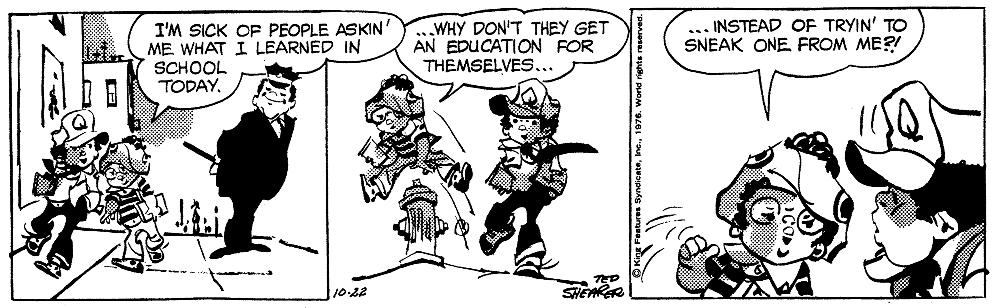 Comic book OCR: ... INSTEAD OF TRYIN' TO SNEAK ONE FROM ME?! I'M SICK OF PEOPLE ASKIN' ME WHAT I LEARNED IN SCHOOL TODAY. WHY DON'T THEY GET AN EDUCATION FOR THEMSELVES... TED SHEARER 1022 ... INSTEAD OF TRYIN' TO SNEAK ONE FROM ME?! I'M SICK OF PEOPLE ASKIN' ME WHAT I LEARNED IN SCHOOL TODAY. WHY DON'T THEY GET AN EDUCATION FOR THEMSELVES... TED SHEARER 1022