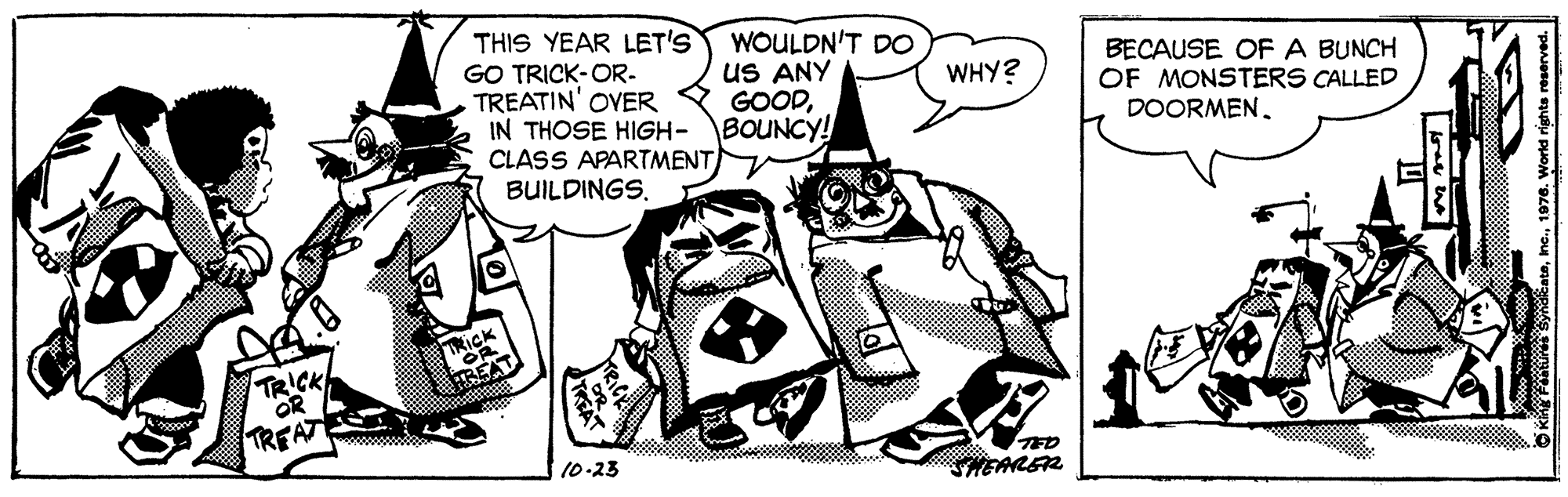 Drawing OCR: THIS YEAR LET'S GO TRICK-OR- TREATIN' OVER IN THOSE HIGH- CLASS APARTMENT BUILDINGS. WOULDN'T DO uS ANY GOODBOUNCY! BECAUSE OFA BUNCH OF MONSTERS CALLED DOORMEN. WHY? TRICK OR TREAT TED HEARER 10-23 THIS YEAR LET'S GO TRICK-OR- TREATIN' OVER IN THOSE HIGH- CLASS APARTMENT BUILDINGS. WOULDN'T DO uS ANY GOODBOUNCY! BECAUSE OFA BUNCH OF MONSTERS CALLED DOORMEN. WHY? TRICK OR TREAT TED HEARER 10-23