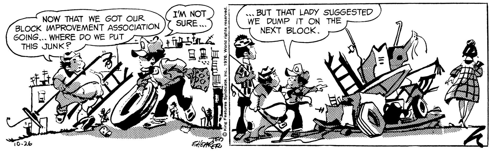 Illustration OCR: NOW THAT WE GOT OUR BLOCK IMPROVEMENT ASSOCIATION GOING... WHERE DO WE PUT THIS JUNK? I'M NOT SURE .. ... BUT THAT LADY SUGGESTED WE DUMP IT ON THE NEXT BLOCK. 10-26 SHEARER NOW THAT WE GOT OUR BLOCK IMPROVEMENT ASSOCIATION GOING... WHERE DO WE PUT THIS JUNK? I'M NOT SURE .. ... BUT THAT LADY SUGGESTED WE DUMP IT ON THE NEXT BLOCK. 10-26 SHEARER