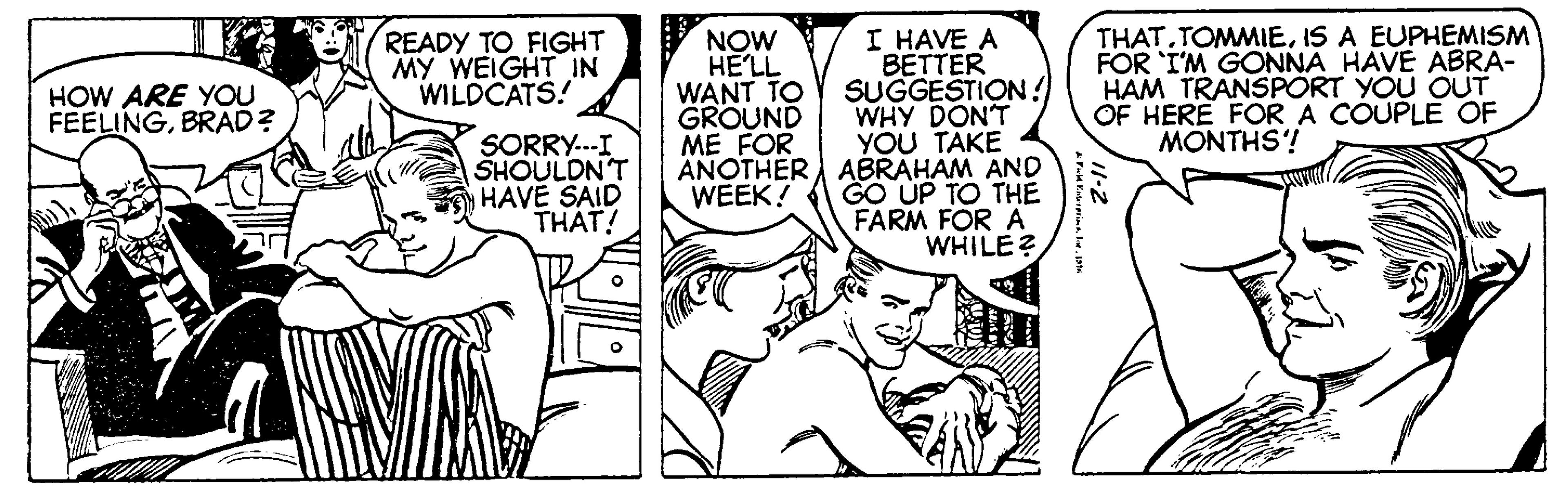 Font OCR: HOW ARE YOU FEELINGBRAD? READY TO FIGHT MY WEIGHT IN WILDCATS! SORRY...I SHOULDN'T HAVE SAID THAT! NOW HE'LL WANT TO GROUND ME FOR ANOTHER WEEK! I HAVE A BETTER SUGGESTION! WHY DON'T YOU TAKE ABRAHAM AND GO UP TO THE FARM FOR A WHILE? Fuld EnterprimeJove 1996 THAT.TOMMIEIS A EUPHEMISM FOR I'M GONNA HAVE ABRA- HAM TRANSPORT YOU OUT OF HERE FOR A COUPLE OF MONTHS! 11-2 HOW ARE YOU FEELINGBRAD ? READY TO FIGHT MY WEIGHT IN WILDCATS ! SORRY ... I SHOULDN'T HAVE SAID THAT ! NOW HE'LL WANT TO GROUND ME FOR ANOTHER WEEK ! I HAVE A BETTER SUGGESTION ! WHY DON'T YOU TAKE ABRAHAM AND GO UP TO THE FARM FOR A WHILE ? Fuld EnterprimeJove 1996 THAT.TOMMIEIS A EUPHEMISM FOR I'M GONNA HAVE ABRA HAM TRANSPORT YOU OUT OF HERE FOR A COUPLE OF MONTHS ! 11-2