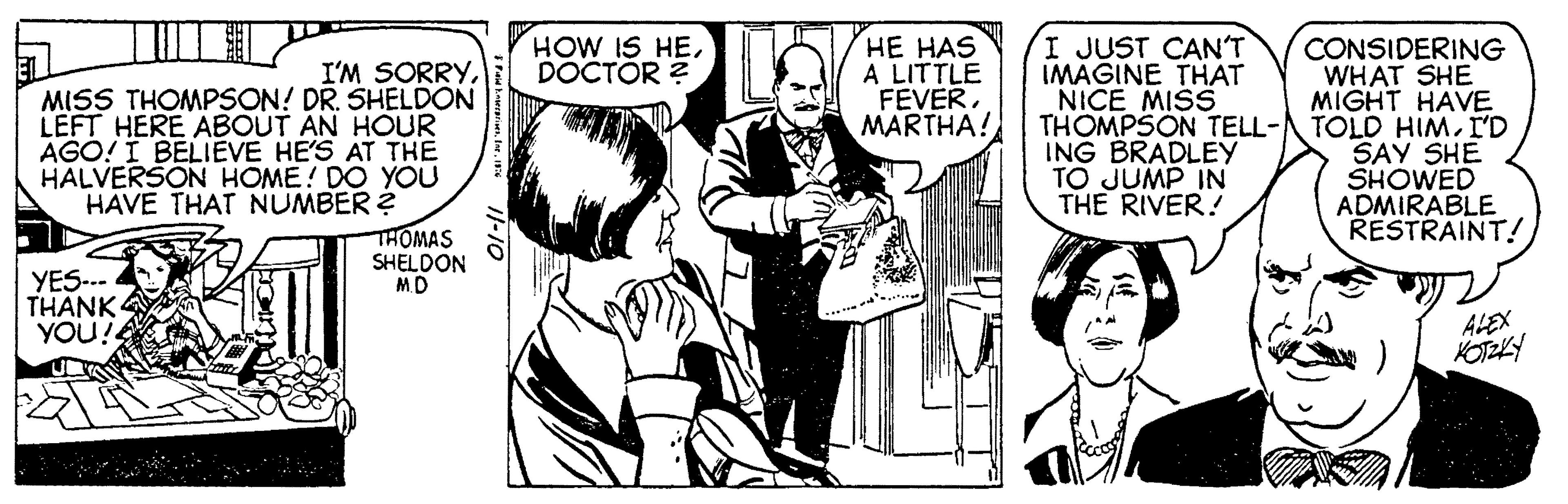 Fictional character OCR: I'M SORRYMISS THOMPSON! DR. SHELDON LEFT HERE ABOUT AN HOUR AGO! I BELIEVE HE'S AT THE HALVERSON HOME! DO YOU HAVE THAT NUMBER? YES--- THANK YOU!! THOMAS SHELDON M.D Fid EnterprisesInc. 1976 11-10 HOW IS HEDOCTOR? HE HAS A LITTLE FEVERMARTHA! I JUST CAN'T IMAGINE THAT NICE MISS THOMPSON TELL- ING BRADLEY TO JUMP IN THE RIVER! CONSIDERING WHAT SHE MIGHT HAVE TOLD HIMI'D SAY SHE SHOWED ADMIRABLE RESTRAINT! ALEX KOTZKY I'M SORRYMISS THOMPSON ! DR . SHELDON LEFT HERE ABOUT AN HOUR AGO ! I BELIEVE HE'S AT THE HALVERSON HOME ! DO YOU HAVE THAT NUMBER ? YES --- THANK YOU !! THOMAS SHELDON M.D Fid EnterprisesInc. 1976 11-10 HOW IS HEDOCTOR ? HE HAS A LITTLE FEVERMARTHA ! I JUST CAN'T IMAGINE THAT NICE MISS THOMPSON TELL ING BRADLEY TO JUMP IN THE RIVER ! CONSIDERING WHAT SHE MIGHT HAVE TOLD HIMI'D SAY SHE SHOWED ADMIRABLE RESTRAINT ! ALEX KOTZKY
