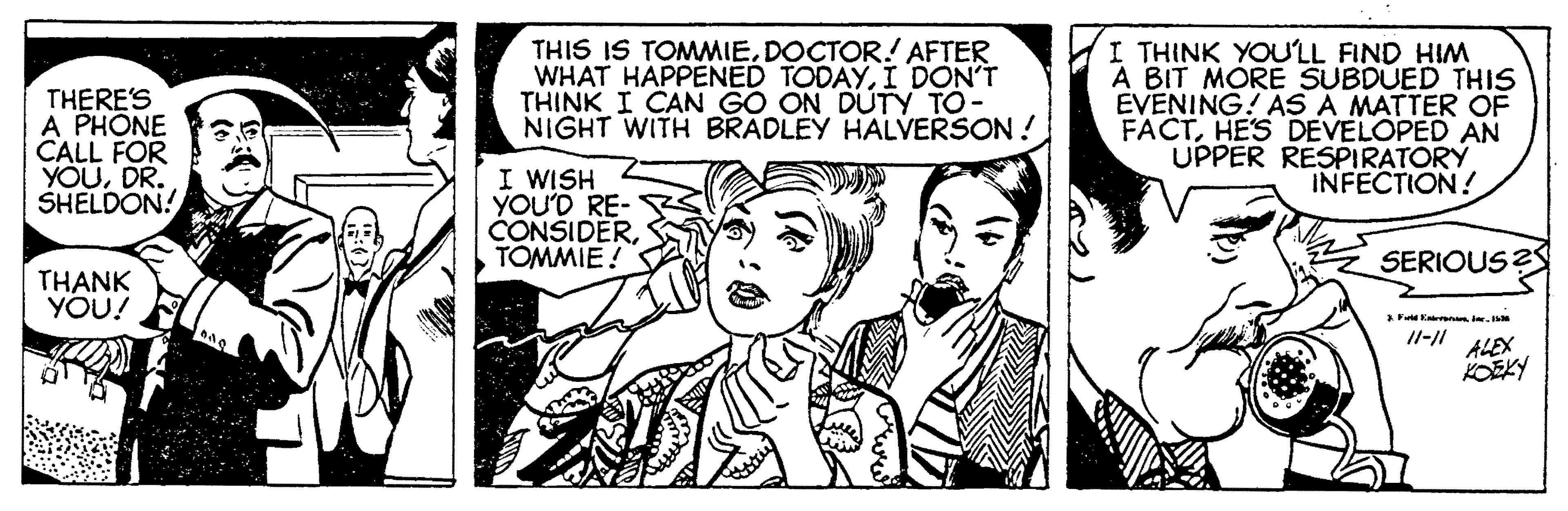 Organism OCR: THERE'S A PHONE CALL FOR YOUDR. SHELDON! THIS IS TOMMIEDOCTOR! AFTER WHAT HAPPENED TODAYI DON'T THINK I CAN GO ON DUTY TO- NIGHT WITH BRADLEY HALVERSON ! I THINK YOULL FIND HIM A BIT MORE SUBDUED THIS EVENING! AS A MATTER OF FACTHES DEVELOPED AN UPPER RESPIRATORÝ INFECTION! I WISH YOU'D RE- CONSIDERTOMMIE SERIOUS? THANK YOU! ALEX KOEKY THERE'S A PHONE CALL FOR YOUDR. SHELDON! THIS IS TOMMIEDOCTOR! AFTER WHAT HAPPENED TODAYI DON'T THINK I CAN GO ON DUTY TO- NIGHT WITH BRADLEY HALVERSON ! I THINK YOULL FIND HIM A BIT MORE SUBDUED THIS EVENING! AS A MATTER OF FACTHES DEVELOPED AN UPPER RESPIRATORÝ INFECTION! I WISH YOU'D RE- CONSIDERTOMMIE SERIOUS? THANK YOU! ALEX KOEKY