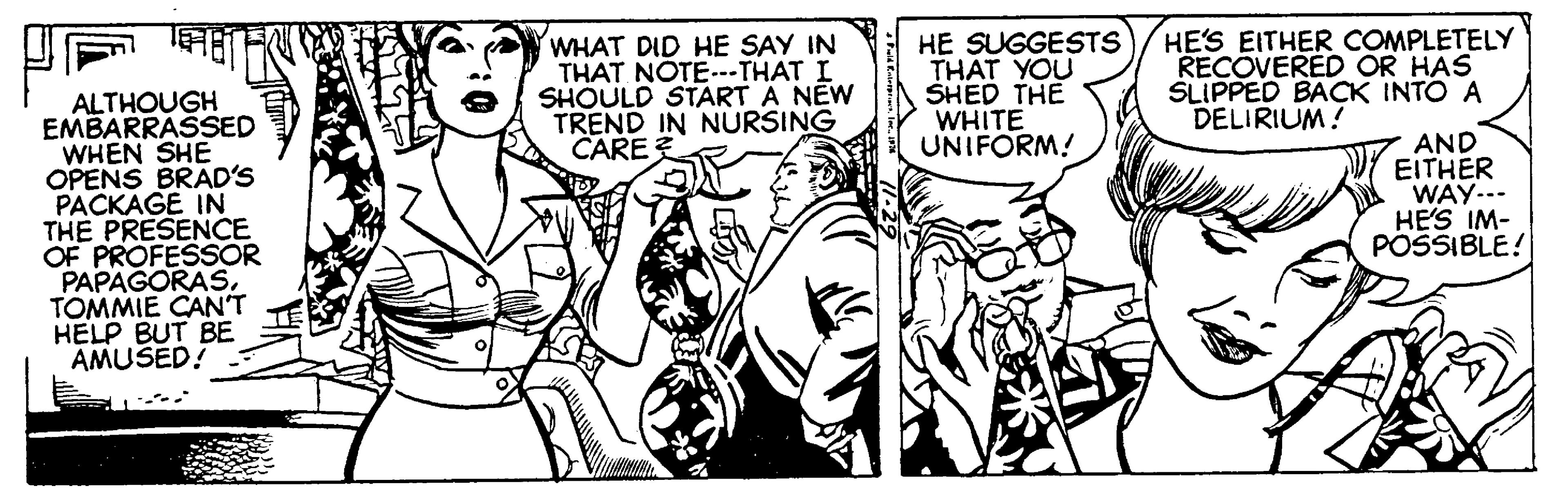 Style OCR: WHAT DID HE SAY IN THAT NOTE.--THAT I SHOULD START A NEW TREND IN NÚRSING CARE HE SUGGESTS THAT YOU SHED THE WHITE UNIFORM! HE'S EITHER COMPLETELY RECOVERED OR HAS SLIPPED BACK INTO A DELIRIUM! ALTHOUGH EMBARRASSED WHEN SHE OPENS BRAD'S PACKAGE IN THE PRESENCE OF PROFESSOR PAPAGORASTOMMIE CANT HELP BUT BE AMUSED! AND EITHER WAY... HE'S IM- POSSIBLE! WHAT DID HE SAY IN THAT NOTE.--THAT I SHOULD START A NEW TREND IN NÚRSING CARE HE SUGGESTS THAT YOU SHED THE WHITE UNIFORM! HE'S EITHER COMPLETELY RECOVERED OR HAS SLIPPED BACK INTO A DELIRIUM! ALTHOUGH EMBARRASSED WHEN SHE OPENS BRAD'S PACKAGE IN THE PRESENCE OF PROFESSOR PAPAGORASTOMMIE CANT HELP BUT BE AMUSED! AND EITHER WAY... HE'S IM- POSSIBLE!