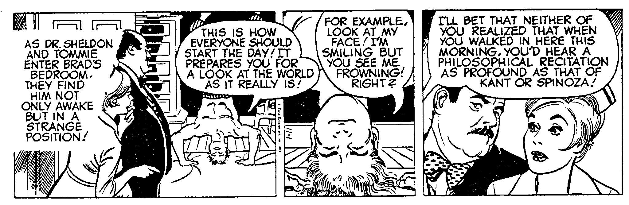 Illustration OCR: AS DR. SHELDON AND TOMMIE ENTER BRAD'S BEDROOM. THEY FIND HIM NOT ONLY AWAKE BUT IN A STRANGE POSITION! THIS IS HOW EVERYONE SHOULD START THE DAY! IT PREPARES YOU FOR A LOOK AT THE WORLD AS IT REALLY IS! Fuld Finterp. FOR EXAMPLELOOK AT MY FACE! I'M SMILING BUT YOU SEE ME FROWNING! RIGHT? I'LL BET THAT NEITHER OF YOU REALIZED THAT WHEN YOU WALKED IN HERE THIS MORNINGYOU'D HEAR A PHILOSOPHICAL RECITATION AS PROFOUND AS THAT OF KANT OR SPINOZA! AS DR . SHELDON AND TOMMIE ENTER BRAD'S BEDROOM . THEY FIND HIM NOT ONLY AWAKE BUT IN A STRANGE POSITION ! THIS IS HOW EVERYONE SHOULD START THE DAY ! IT PREPARES YOU FOR A LOOK AT THE WORLD AS IT REALLY IS ! Fuld Finterp . FOR EXAMPLELOOK AT MY FACE ! I'M SMILING BUT YOU SEE ME FROWNING ! RIGHT ? I'LL BET THAT NEITHER OF YOU REALIZED THAT WHEN YOU WALKED IN HERE THIS MORNINGYOU'D HEAR A PHILOSOPHICAL RECITATION AS PROFOUND AS THAT OF KANT OR SPINOZA !