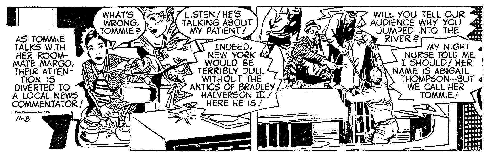 Rectangle OCR: T AS TOMMIE TALKS WITH HER ROOM- MATE MARGO. THEIR ATTEN- TION IS DIVERTED TO A LOCAL NEWS COMMENTATOR! (Poid intreprisnr. 10 11-8 WHAT'S WRONGTOMMIE? LISTEN! HE'S TALKING ABOUT MY PATIENT! INDEEDNEW YORK WOULD BE TERRIBLY DULL WITHOUT THE ANTICS OF BRADLEY HALVERSON III/ HERE HE IS! WILL YOU TELL OUR AUDIENCE WHY YOU JUMPED INTO THE RIVER ? MY NIGHT NURSE TOLD ME I SHOULD! HER NAME IS ABIGAIL THOMPSON---BUT WE CALL HER TOMMIE! T AS TOMMIE TALKS WITH HER ROOM MATE MARGO . THEIR ATTEN TION IS DIVERTED TO A LOCAL NEWS COMMENTATOR ! ( Poid intreprisnr . 10 11-8 WHAT'S WRONGTOMMIE ? LISTEN ! HE'S TALKING ABOUT MY PATIENT ! INDEEDNEW YORK WOULD BE TERRIBLY DULL WITHOUT THE ANTICS OF BRADLEY HALVERSON III / HERE HE IS ! WILL YOU TELL OUR AUDIENCE WHY YOU JUMPED INTO THE RIVER ? MY NIGHT NURSE TOLD ME I SHOULD ! HER NAME IS ABIGAIL THOMPSON --- BUT WE CALL HER TOMMIE !