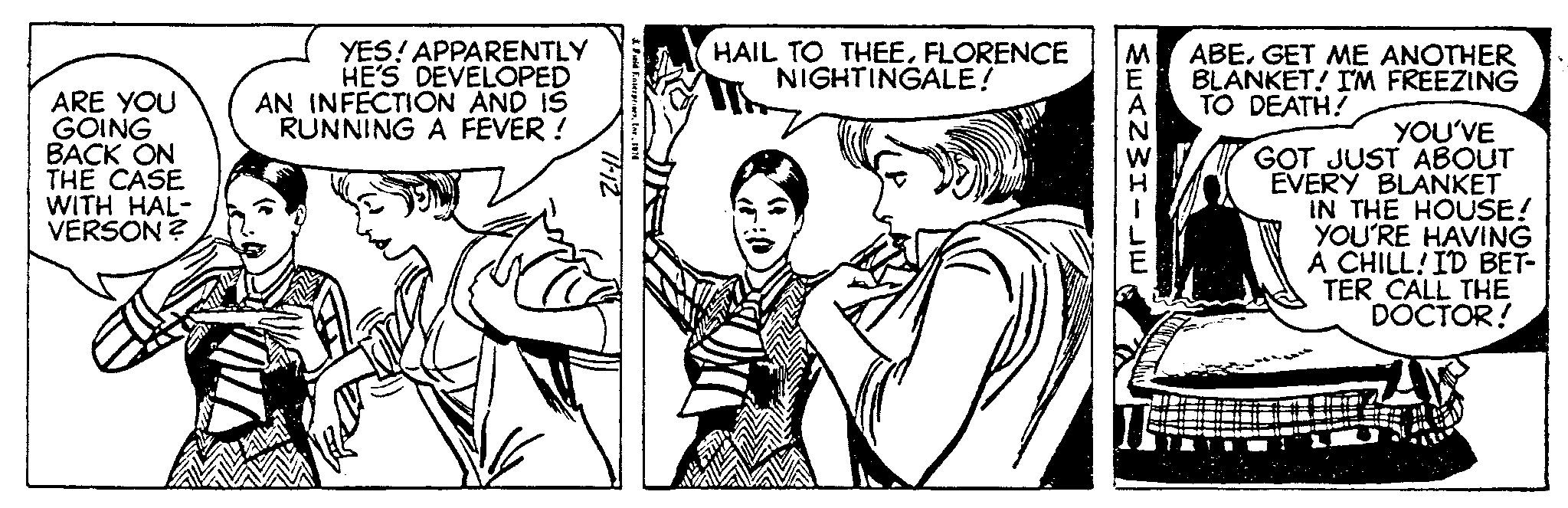 Font OCR: ARE YOU GOING BACK ON THE CASE WITH HAL- VERSON ? YES! APPARENTLY HE'S DEVELOPED AN INFECTION AND IS RUNNING A FEVER! V 11-12 HAIL TO THEEFLORENCE NIGHTINGALE! MEANWHILE ABEGET ME ANOTHER BLANKET! I'M FREEZING TO DEATH! YOU'VE GOT JUST ABOUT EVERY BLANKET IN THE HOUSE! YOU'RE HAVING A CHILL! I'D BET- TER CALL THE DOCTOR! ARE YOU GOING BACK ON THE CASE WITH HAL VERSON ? YES ! APPARENTLY HE'S DEVELOPED AN INFECTION AND IS RUNNING A FEVER ! V 11-12 HAIL TO THEEFLORENCE NIGHTINGALE ! MEANWHILE ABEGET ME ANOTHER BLANKET ! I'M FREEZING TO DEATH ! YOU'VE GOT JUST ABOUT EVERY BLANKET IN THE HOUSE ! YOU'RE HAVING A CHILL ! I'D BET TER CALL THE DOCTOR !