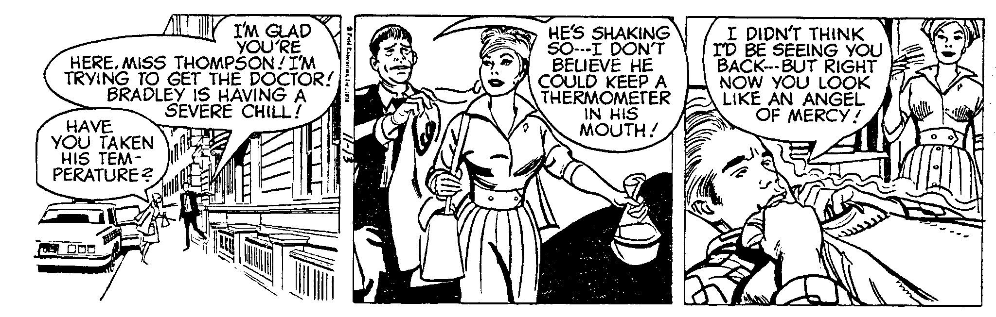 Illustration OCR: HEREMISS THOMPSON! I'M TRYING TO GET THE DOCTOR! BRADLEY IS HAVING A SEVERE CHILL! HAVE YOU TAKEN HIS TEM- PERATURE? I'M GLAD YOU'RE ODO Field Enterprims196 11-13 HE'S SHAKING SO---I DON'T BELIEVE HE COULD KEEP A THERMOMETER IN HIS MOUTH! I DIDN'T THINK I'D BE SEEING YOU BACK---BUT RIGHT NOW YOU LOOK LIKE AN ANGEL OF MERCY! HEREMISS THOMPSON ! I'M TRYING TO GET THE DOCTOR ! BRADLEY IS HAVING A SEVERE CHILL ! HAVE YOU TAKEN HIS TEM PERATURE ? I'M GLAD YOU'RE ODO Field Enterprims196 11-13 HE'S SHAKING SO --- I DON'T BELIEVE HE COULD KEEP A THERMOMETER IN HIS MOUTH ! I DIDN'T THINK I'D BE SEEING YOU BACK --- BUT RIGHT NOW YOU LOOK LIKE AN ANGEL OF MERCY !