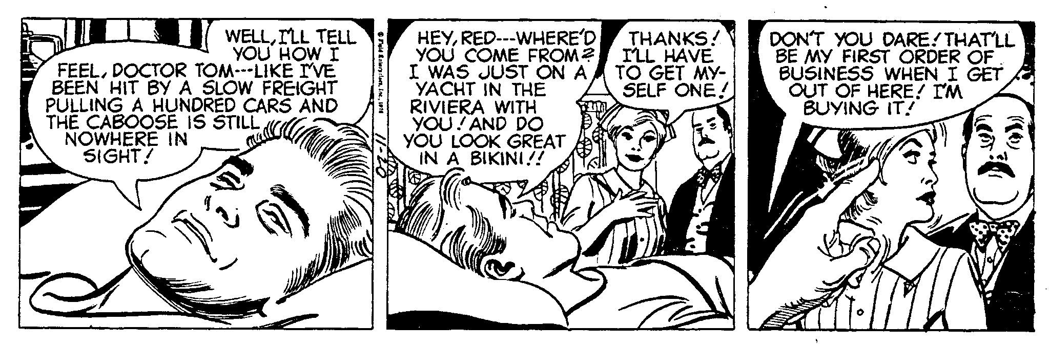 Illustration OCR: WELLI'LL TELL YOU HOW I FEELDOCTOR TOM---LIKE I'VE BEEN HIT BY A SLOW FREIGHT PULLING A HUNDRED CARS AND THE CABOOSE IS STILL NOWHERE IN SIGHT! Field Enterprises1976 HEYRED---WHERE'D YOU COME FROM? I WAS JUST ON A YACHT IN THE RIVIERA WITH YOU! AND DO YOU LOOK GREAT IN A BIKINI!! THANKS! I'LL HAVE TO GET MY- SELF ONE! T DON'T YOU DARE! THAT'LL BE MY FIRST ORDER OF BUSINESS WHEN I GET OUT OF HERE! I'M BUYING IT! WELLI'LL TELL YOU HOW I FEELDOCTOR TOM --- LIKE I'VE BEEN HIT BY A SLOW FREIGHT PULLING A HUNDRED CARS AND THE CABOOSE IS STILL NOWHERE IN SIGHT ! Field Enterprises1976 HEYRED --- WHERE'D YOU COME FROM ? I WAS JUST ON A YACHT IN THE RIVIERA WITH YOU ! AND DO YOU LOOK GREAT IN A BIKINI !! THANKS ! I'LL HAVE TO GET MY SELF ONE ! T DON'T YOU DARE ! THAT'LL BE MY FIRST ORDER OF BUSINESS WHEN I GET OUT OF HERE ! I'M BUYING IT !