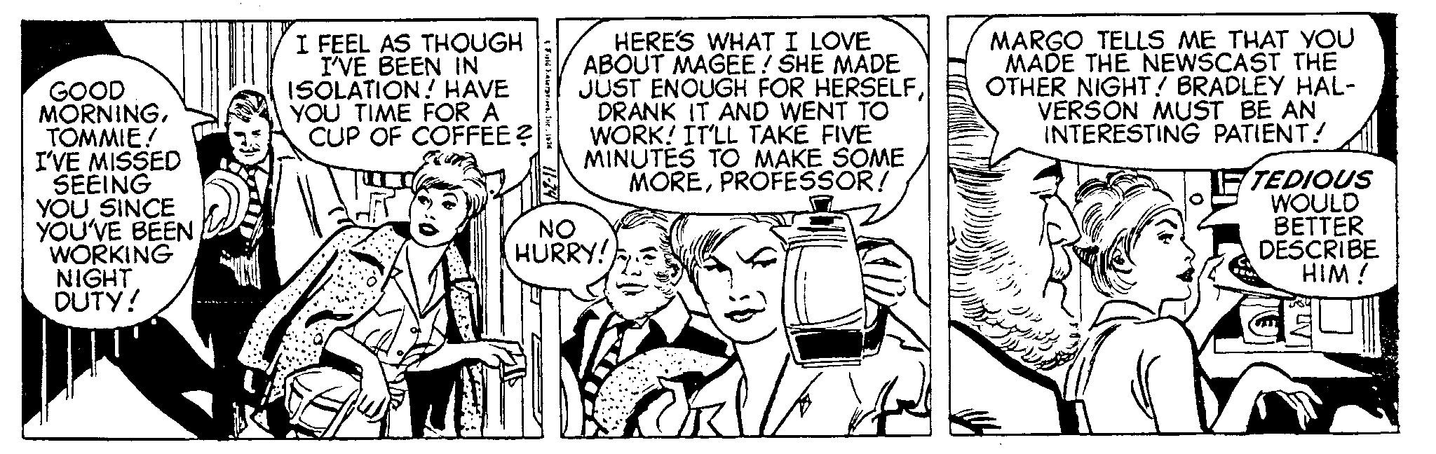 Monochrome OCR: GOOD MORNINGTOMMIE! I'VE MISSED SEEING YOU SINCE YOU'VE BEEN WORKING NIGHT DUTY! I FEEL AS THOUGH I'VE BEEN IN ISOLATION! HAVE YOU TIME FOR A CUP OF COFFEE ? & Field Fasers HERE'S WHAT I LOVE ABOUT MAGEE! SHE MADE JUST ENOUGH FOR HERSELFDRANK IT AND WENT TO WORK! IT'LL TAKE FIVE MINUTES TO MAKE SOME MOREPROFESSOR! NO HURRY! MARGO TELLS ME THAT YOU MADE THE NEWSCAST THE OTHER NIGHT! BRADLEY HAL- VERSON MUST BE AN INTERESTING PATIENT! TEDIOUS WOULD BETTER DESCRIBE HIM! GOOD MORNINGTOMMIE ! I'VE MISSED SEEING YOU SINCE YOU'VE BEEN WORKING NIGHT DUTY ! I FEEL AS THOUGH I'VE BEEN IN ISOLATION ! HAVE YOU TIME FOR A CUP OF COFFEE ? & Field Fasers HERE'S WHAT I LOVE ABOUT MAGEE ! SHE MADE JUST ENOUGH FOR HERSELFDRANK IT AND WENT TO WORK ! IT'LL TAKE FIVE MINUTES TO MAKE SOME MOREPROFESSOR ! NO HURRY ! MARGO TELLS ME THAT YOU MADE THE NEWSCAST THE OTHER NIGHT ! BRADLEY HAL VERSON MUST BE AN INTERESTING PATIENT ! TEDIOUS WOULD BETTER DESCRIBE HIM !