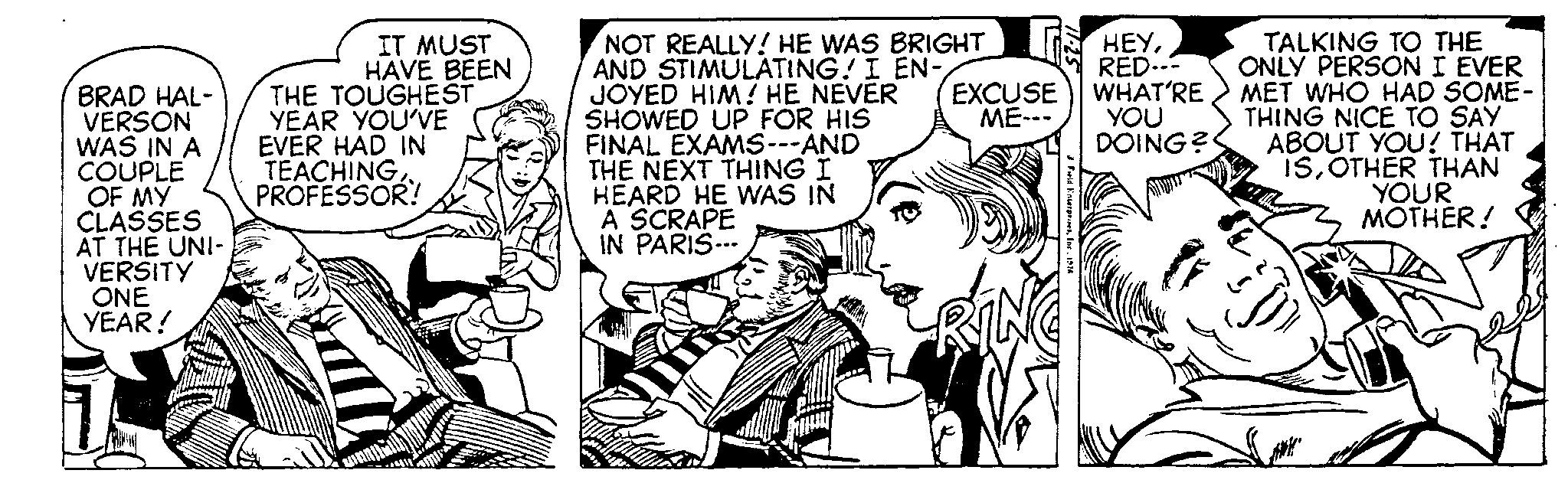 Cartoon OCR: BRAD HAL- VERSON WAS IN A COUPLE OF MY CLASSES AT THE UNI- VERSITY ONE YEAR! IT MUST HAVE BEEN THE TOUGHEST YEAR YOU'VE EVER HAD IN TEACHINGPROFESSOR! NOT REALLY! HE WAS BRIGHT AND STIMULATING! I EN- JOYED HIM! HE NEVER SHOWED UP FOR HIS FINAL EXAMS ---AND THE NEXT THING I HEARD HE WAS IN A SCRAPE IN PARIS... EXCUSE ME--- Feld Enterprises1974 HEYRED--- WHAT'RE YOU DOING? TALKING TO THE ONLY PERSON I EVER MET WHO HAD SOME- THING NICE TO SAY ABOUT YOU! THAT ISOTHER THAN YOUR MOTHER! BRAD HAL VERSON WAS IN A COUPLE OF MY CLASSES AT THE UNI VERSITY ONE YEAR ! IT MUST HAVE BEEN THE TOUGHEST YEAR YOU'VE EVER HAD IN TEACHINGPROFESSOR ! NOT REALLY ! HE WAS BRIGHT AND STIMULATING ! I EN JOYED HIM ! HE NEVER SHOWED UP FOR HIS FINAL EXAMS --- AND THE NEXT THING I HEARD HE WAS IN A SCRAPE IN PARIS ... EXCUSE ME --- Feld Enterprises1974 HEYRED --- WHAT'RE YOU DOING ? TALKING TO THE ONLY PERSON I EVER MET WHO HAD SOME THING NICE TO SAY ABOUT YOU ! THAT ISOTHER THAN YOUR MOTHER !