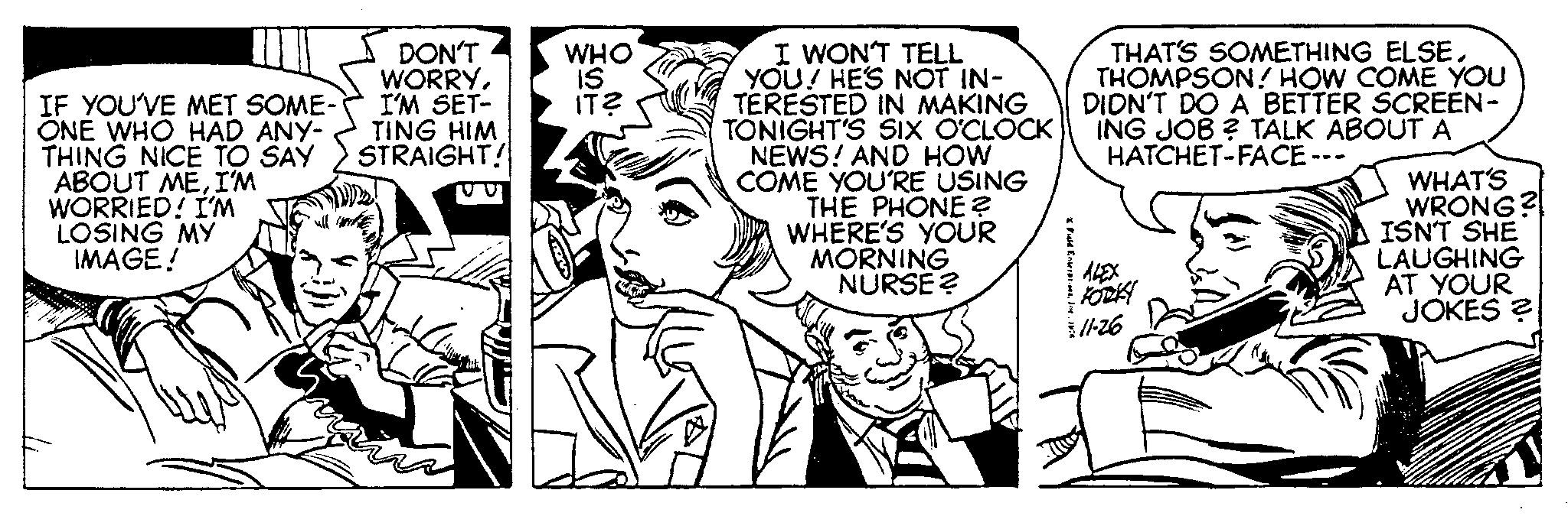 Style OCR: IF YOU'VE MET SOME- ONE WHO HAD ANY- THING NICE TO SAY ABOUT MEI'M WORRIED! I'M LOSING MY IMAGE! DON'T WORRYI'M SET- TING HIM STRAIGHT! WHO IS IT? I WON'T TELL YOU! HE'S NOT IN- TERESTED IN MAKING TONIGHT'S SIX O'CLOCK NEWS! AND HOW COME YOU'RE USING THE PHONE? WHERE'S YOUR MORNING NURSE? Field EnterprisesThe 1976 THAT'S SOMETHING ELSETHOMPSON! HOW COME YOU DIDN'T DO A BETTER SCREEN- ING JOB? TALK ABOUT A HATCHET-FACE --- KORKY 11-26 30 WHAT'S WRONG? ISN'T SHE LAUGHING AT YOUR JOKES ? IF YOU'VE MET SOME ONE WHO HAD ANY THING NICE TO SAY ABOUT MEI'M WORRIED ! I'M LOSING MY IMAGE ! DON'T WORRYI'M SET TING HIM STRAIGHT ! WHO IS IT ? I WON'T TELL YOU ! HE'S NOT IN TERESTED IN MAKING TONIGHT'S SIX O'CLOCK NEWS ! AND HOW COME YOU'RE USING THE PHONE ? WHERE'S YOUR MORNING NURSE ? Field EnterprisesThe 1976 THAT'S SOMETHING ELSETHOMPSON ! HOW COME YOU DIDN'T DO A BETTER SCREEN ING JOB ? TALK ABOUT A HATCHET - FACE --- KORKY 11-26 30 WHAT'S WRONG ? ISN'T SHE LAUGHING AT YOUR JOKES ?