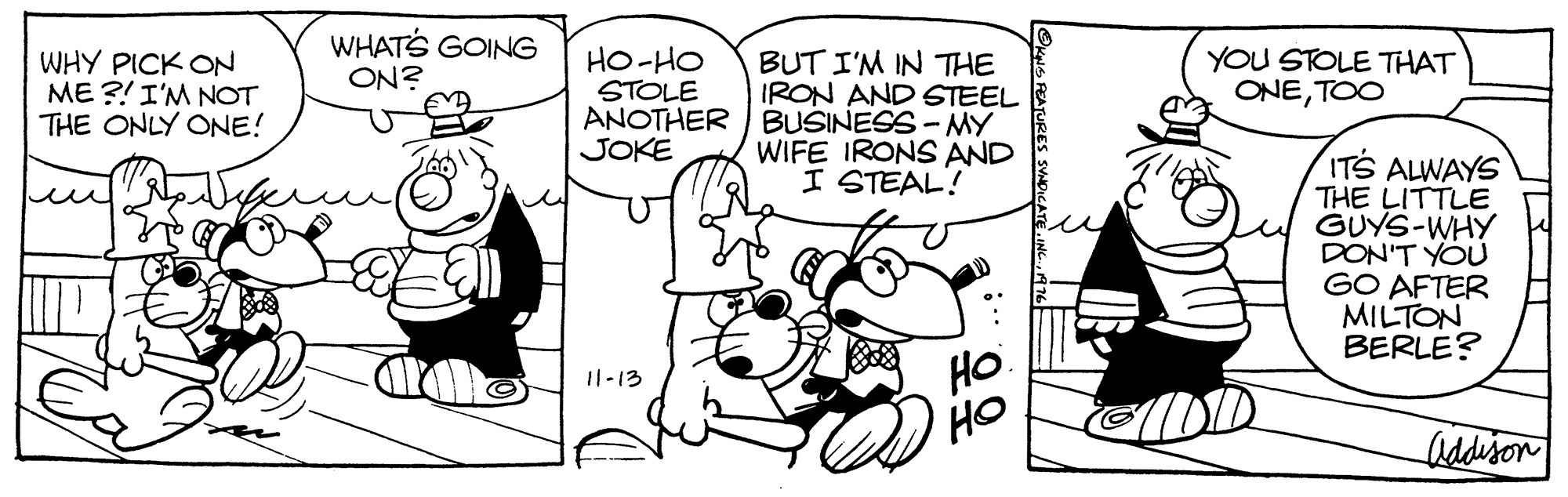 Art OCR: WHATS GOING WHY PICK ON ME ?! I'M NOT THE ONLY ONE! BUT I'M IN THE IRON AND STEEL ANOTHER BUSINESS - MY WIFE IRONS AND I STEAL! HO-HO STOLE YOU STOLE THAT ONETOO ON? JOKE ITS ALWAYS THE LITTLE GUYS-WHY DON'T YOU GO AFTER MILTON BERLE? HO 'HO I1-13 DID Addison uS PEATURE WHATS GOING WHY PICK ON ME ?! I'M NOT THE ONLY ONE! BUT I'M IN THE IRON AND STEEL ANOTHER BUSINESS - MY WIFE IRONS AND I STEAL! HO-HO STOLE YOU STOLE THAT ONETOO ON? JOKE ITS ALWAYS THE LITTLE GUYS-WHY DON'T YOU GO AFTER MILTON BERLE? HO 'HO I1-13 DID Addison uS PEATURE