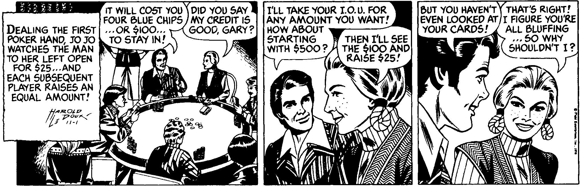 Publication Faces (2) : JOYFUL OCR: IT WILL COST YOU DID YOU SAY FOUR BLUE CHIPS) MY CREDIT IS GOODGARY ? I'LL TAKE YOUR I.O.U. FOR ANY AMOUNT YOU WANT! HOW ABOUT STARTING WITH $500? BUT YOU HAVEN'TY THAT'S RIGHT! EVEN LOOKED AT/I FIGURE YOU'RE ALL BLUFFING ... SO WHY SHOULDN'T I? YOUR CARDS! DEALING THE FIRST...OR $10... POKER HANDJO JO WATCHES THE MAN TO HER LEFT OPEN FOR $25...AND EACH SUBSEQUENT PLAYER RAISES AN EQUAL AMOUNT! THEN I'LL SEE THE $I00 AND RAIŠE $25! TO STAY IN! HAROLD Dou IT WILL COST YOU DID YOU SAY FOUR BLUE CHIPS) MY CREDIT IS GOODGARY ? I'LL TAKE YOUR I.O.U. FOR ANY AMOUNT YOU WANT! HOW ABOUT STARTING WITH $500? BUT YOU HAVEN'TY THAT'S RIGHT! EVEN LOOKED AT/I FIGURE YOU'RE ALL BLUFFING ... SO WHY SHOULDN'T I? YOUR CARDS! DEALING THE FIRST...OR $10... POKER HANDJO JO WATCHES THE MAN TO HER LEFT OPEN FOR $25...AND EACH SUBSEQUENT PLAYER RAISES AN EQUAL AMOUNT! THEN I'LL SEE THE $I00 AND RAIŠE $25! TO STAY IN! HAROLD Dou