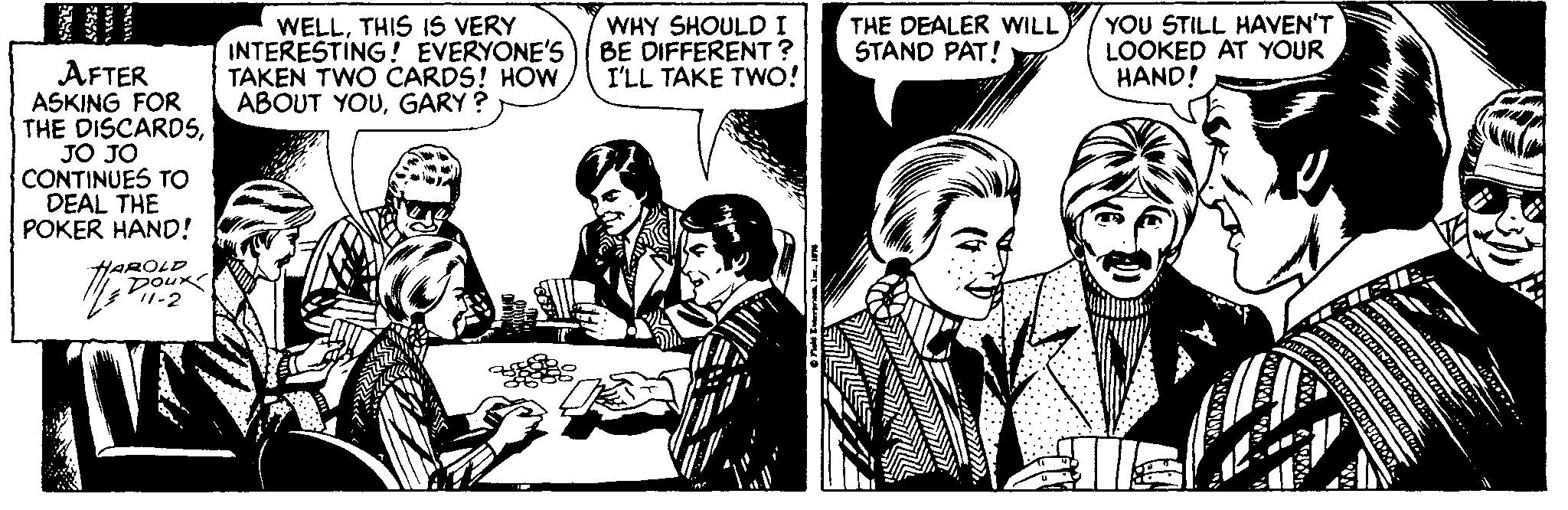 Art OCR: WELLTHIS IS VERY INTERESTING! EVERYONE'S TAKEN TWO CARDS! HOW ABOUT YOUGARY ? YOU STILL HAVEN'T LOOKED AT YOUR HAND! WHY SHOULDI BE DIFFERENT? I'LL TAKE TWO! THE DEALER WILL STAND PAT! AFTER ASKING FOR THE DISCARDSJO JO CONTINUES TO DEAL THE POKER HAND! HAROLD DOux P1-2 WELLTHIS IS VERY INTERESTING! EVERYONE'S TAKEN TWO CARDS! HOW ABOUT YOUGARY ? YOU STILL HAVEN'T LOOKED AT YOUR HAND! WHY SHOULDI BE DIFFERENT? I'LL TAKE TWO! THE DEALER WILL STAND PAT! AFTER ASKING FOR THE DISCARDSJO JO CONTINUES TO DEAL THE POKER HAND! HAROLD DOux P1-2