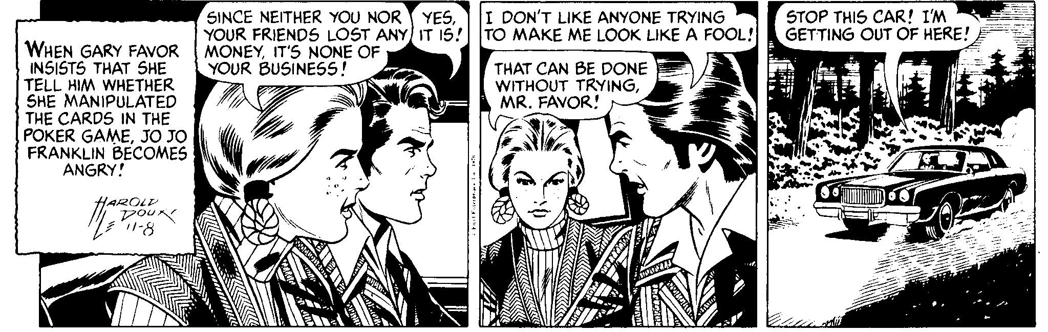 Comic book OCR: I DON'T LIKE ANYONE TRYING SINCE NEITHER YOU NOR YESYOUR FRIENDS LOST ANY IT I5! TO MAKE ME LOOK LIKE A FOOL! MONEYIT'S NONE OF YOUR BUSINESS! STOP THIS CAR! I'M GETTING OUT OF HERE! WHEN GARY FAVOR INSISTS THAT SHE TELL HIM WHETHER SHE MANIPULATED THE CARDS IN THE POKER GAMEJO JO FRANKLIN BECOMES ANGRY! THAT CAN BE DONE WITHOUT TRYINGMR. FAVOR! HAROLD no4 1-8 I DON'T LIKE ANYONE TRYING SINCE NEITHER YOU NOR YESYOUR FRIENDS LOST ANY IT I5! TO MAKE ME LOOK LIKE A FOOL! MONEYIT'S NONE OF YOUR BUSINESS! STOP THIS CAR! I'M GETTING OUT OF HERE! WHEN GARY FAVOR INSISTS THAT SHE TELL HIM WHETHER SHE MANIPULATED THE CARDS IN THE POKER GAMEJO JO FRANKLIN BECOMES ANGRY! THAT CAN BE DONE WITHOUT TRYINGMR. FAVOR! HAROLD no4 1-8