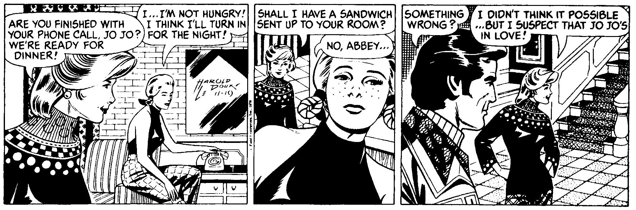 Line OCR: I...I'M NOT HUNGRY! SHALL I HAVE A SANDWICH SOMETHING I THINK I'LL TURN IN SENT UP TO YOUR ROOM? I DIDN'T THINK IT POSSIBLE ARE YOU FINISHED WITH YOUR PHONE CALLJO JO?) FOR THE NIGHT! WE'RE READY FOR DINNER! WRONG ? .BUT I SUSPECT THAT JO JO'S IN LOVE! NOABBEY... HARULD 11-19 I...I'M NOT HUNGRY! SHALL I HAVE A SANDWICH SOMETHING I THINK I'LL TURN IN SENT UP TO YOUR ROOM? I DIDN'T THINK IT POSSIBLE ARE YOU FINISHED WITH YOUR PHONE CALLJO JO?) FOR THE NIGHT! WE'RE READY FOR DINNER! WRONG ? .BUT I SUSPECT THAT JO JO'S IN LOVE! NOABBEY... HARULD 11-19