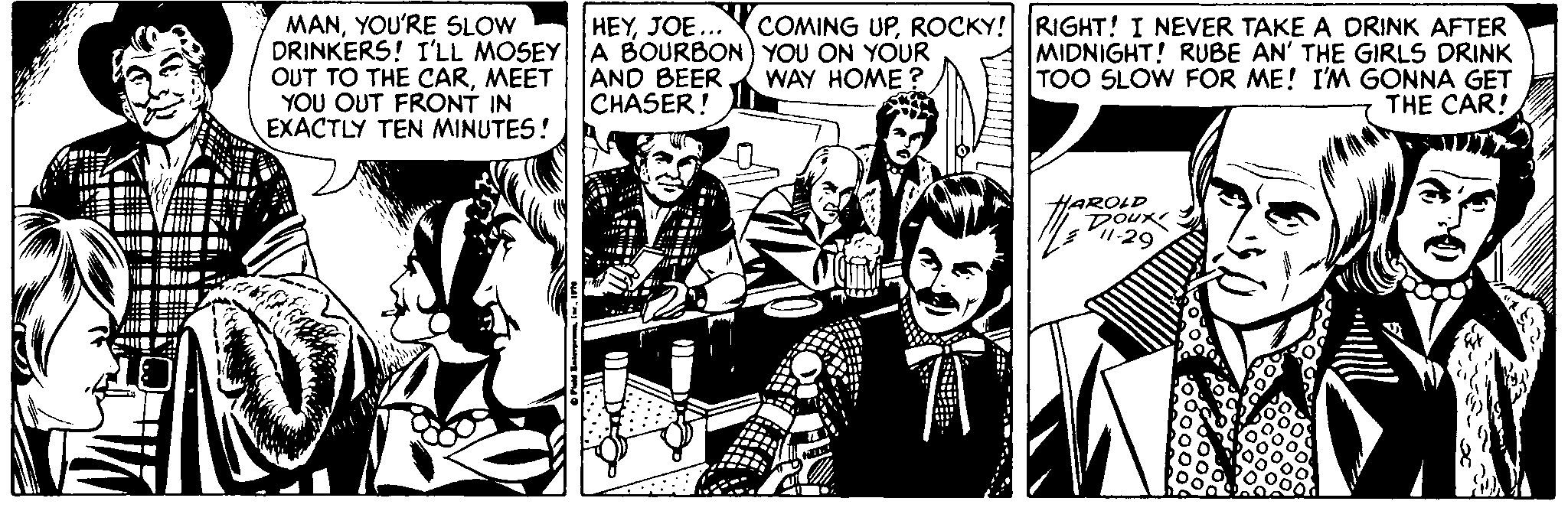 Monochrome OCR: HEYJOE... MANYOU'RE SLOW DRINKERS! I'LL MOSEY A BOURBON) YOU ON YOUR OUT TO THE CARMEET YOU OUT FRONT IN EXACTLY TEN MINUTES! COMING UPROCKY! RIGHT! I NEVER TAKE A DRINK AFTER MIDNIGHT! RUBE AN' THE GIRLS DRINK TOO SLOW FOR ME! I'M GONNA GET THE CAR! AND BEER CHASER! WAY HOME HAROLD Dour P1-29 HEYJOE... MANYOU'RE SLOW DRINKERS! I'LL MOSEY A BOURBON) YOU ON YOUR OUT TO THE CARMEET YOU OUT FRONT IN EXACTLY TEN MINUTES! COMING UPROCKY! RIGHT! I NEVER TAKE A DRINK AFTER MIDNIGHT! RUBE AN' THE GIRLS DRINK TOO SLOW FOR ME! I'M GONNA GET THE CAR! AND BEER CHASER! WAY HOME HAROLD Dour P1-29