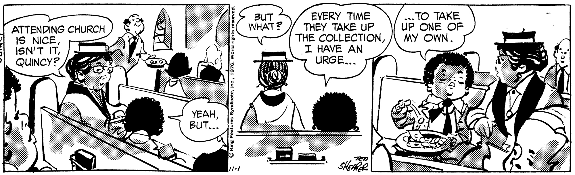 Comic book OCR: EVERY TIME THEY TAKE UP THE COLLECTIONI HAVE AN URGE..... TO TAKE UP ONE OF MY OWNBUT WHAT? ATTENDING CHURCH IS NICEQUINCY? YEAHBUT... EVERY TIME THEY TAKE UP THE COLLECTIONI HAVE AN URGE..... TO TAKE UP ONE OF MY OWNBUT WHAT? ATTENDING CHURCH IS NICEISN'T ITQUINCY? YEAH