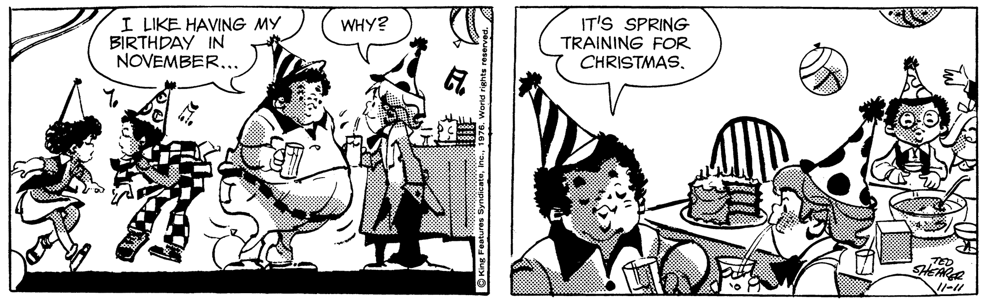 Hat OCR: I LIKE HAVING MY BIRTHDAY IN NOVEMBER... IT'S SPRING TRAINING FOR CHRISTMASWHY? TED SHEARGR © King Features Syndicate1 I LIKE HAVING MY BIRTHDAY IN NOVEMBER... IT'S SPRING TRAINING FOR CHRISTMASWHY? TED SHEARGR © King Features Syndicate