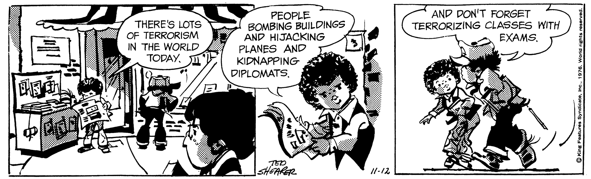 Comic book OCR: AND DON'T FORGET TERRORIZING CLASSES WITH EXAMS. THERE'S LOTS OF TERRORISM IN THE WORLD TODAYPEOPLE BOMBING BUILDINGS AND HIJACKING PLANES AND KIDNAPPING DIPLOMATS. 13. TED SHEARGR I1-12 AND DON'T FORGET TERRORIZING CLASSES WITH EXAMS. THERE'S LOTS OF TERRORISM IN THE WORLD TODAYPEOPLE BOMBING BUILDINGS AND HIJACKING PLANES AND KIDNAPPING DIPLOMATS. 13. TED SHEARGR I1-12