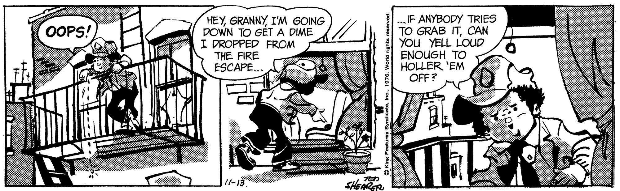 Comic book OCR: HEYI'M GOING DOWN TO GÉT A DIME I DROPPED FROM THE FIRE ESCAPE... ... IF ANYBODY TRIES TO GRAB ITCAN You YELL LOUD ENOUGH TO HOLLER 'EM OFF? OOPS! 1l-13 SHEARGR O King Features Syndicate19 1976. World rights HEYI'M GOING DOWN TO GÉT A DIME I DROPPED FROM THE FIRE ESCAPE... ... IF ANYBODY TRIES TO GRAB ITCAN You YELL LOUD ENOUGH TO HOLLER 'EM OFF? OOPS! 1l-13 SHEARGR O King Features Syndicate19 1976. World rights