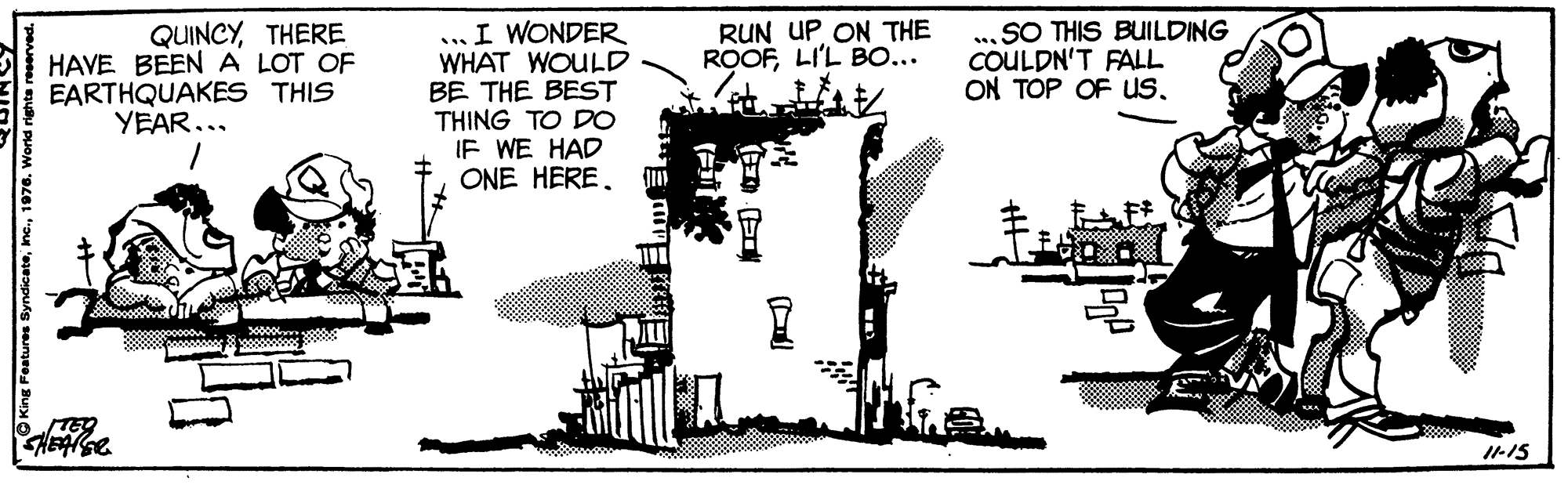 Engineering OCR: ...I WONDER WHAT WOULD BE THE BEST THING TO DO IF WE HAD ONE HERE. QUINCYTHERE HAVE BEENA LOT OF EARTHQUAKES THIS YEAR... RUN UP ON THE ROOFLI'L BO... SO THIS BUILDING COULDN'T FALL ON TOP OF Us. I-15 Inc.1976. World ...I WONDER WHAT WOULD BE THE BEST THING TO DO IF WE HAD ONE HERE. QUINCYTHERE HAVE BEENA LOT OF EARTHQUAKES THIS YEAR... RUN UP ON THE ROOFLI'L BO... SO THIS BUILDING COULDN'T FALL ON TOP OF Us. I-15 Inc.1976. World