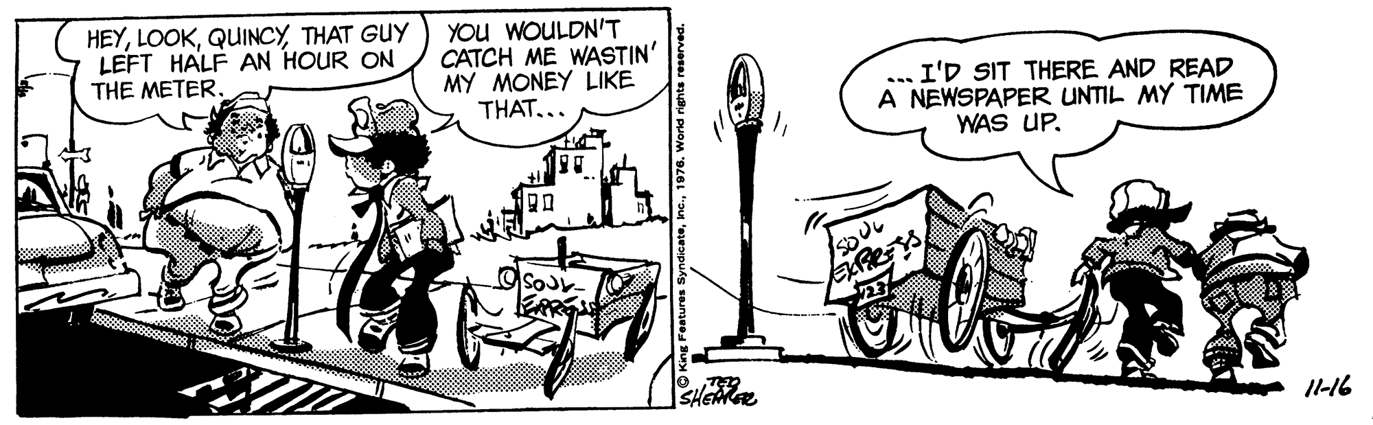 Motor vehicle OCR: HEYTHAT GUY LEFT HALF AN HOUR ON THE METER. YOU WOULDN'T CATCH ME WASTIN' MY MONEY LIKE THAT... I'D SIT THERE AND READ A NEWSPAPER UNTIL MY TIME WAS UP. ... SHEAGE I1-16 HEYTHAT GUY LEFT HALF AN HOUR ON THE METER. YOU WOULDN'T CATCH ME WASTIN' MY MONEY LIKE THAT... I'D SIT THERE AND READ A NEWSPAPER UNTIL MY TIME WAS UP. ... SHEAGE I1-16