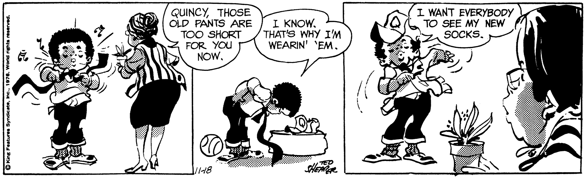 Font OCR: QUINCYTHOSE OLD PANTS ARE TOO SHORT FOR YOU NOW. I KNOWTHAT'S WHY I'M WEARIN' 'EM. I WANT EVERYBODY TO SEE MY NEW SOCKS. TED 1118 Kine Foatures Syndic ate1976. World righta reserved. QUINCYTHOSE OLD PANTS ARE TOO SHORT FOR YOU NOW. I KNOWTHAT'S WHY I'M WEARIN' 'EM. I WANT EVERYBODY TO SEE MY NEW SOCKS. TED 1118 Kine Foatures Syndic ate1976. World righta reserved.