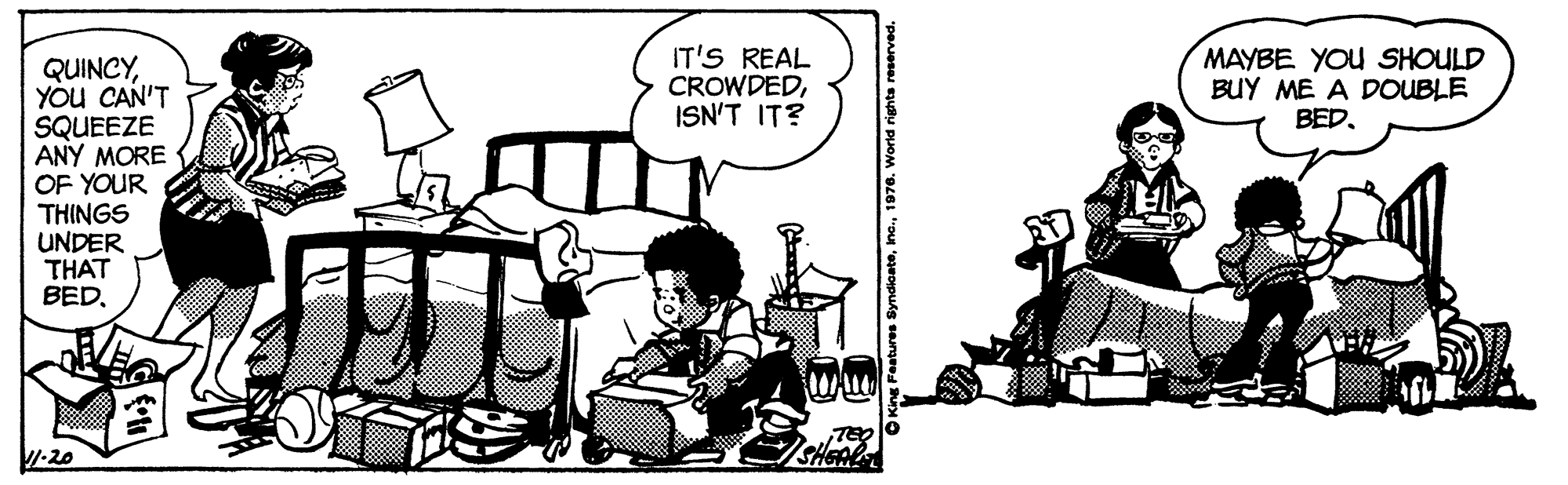 Humour OCR: IT'S REAL CROWDEDISN'T IT? MAYBE YOU SHOULD BUY ME A DOUBLE BED. QUINCYYOu CAN'T SQUEEZE ANY MORE OF YOUR THINGS UNDER THAT BEDTEO SHEAL 7-20 IT'S REAL CROWDEDISN'T IT? MAYBE YOU SHOULD BUY ME A DOUBLE BED. QUINCYYOu CAN'T SQUEEZE ANY MORE OF YOUR THINGS UNDER THAT BEDTEO SHEAL 7-20