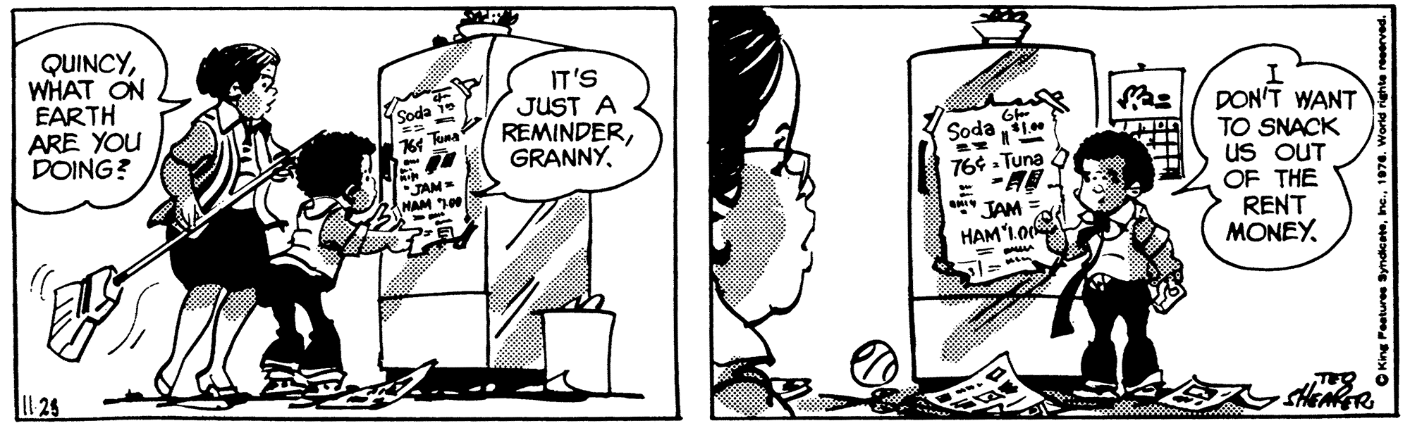 Cartoon OCR: QUINCYWHAT ON EARTH ARE YOU DOING? IT'S JUST A REMINDERSoda 1e DON'T WANT TO SNACK uS OUT OF THE RENT MONEY Soda . JAM NAM 10 764 . Tuna JAM HAM'1.o( L 25 SHENER QUINCYWHAT ON EARTH ARE YOU DOING? IT'S JUST A REMINDERSoda 1e DON'T WANT TO SNACK uS OUT OF THE RENT MONEY Soda . JAM NAM 10 764 . Tuna JAM HAM'1.o( L 25 SHENER