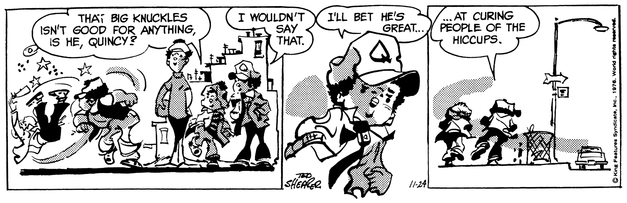 Style OCR: THAT BIG KNUCKLES ISN'T GOOD FOR ANYTHINGQUINCY ? I WOULDN'T SAY THAT. I'LL BET HE'S GREAT.. ... AT CURING PEOPLE OF THE HICCUPSwww. ThO SHEAKER /1-24 THAT BIG KNUCKLES ISN'T GOOD FOR ANYTHINGIS HEQUINCY ? I WOULDN'T SAY THAT. I'LL BET HE'S GREAT.. ... AT CURING PEOPLE OF THE HICCUPSwww. ThO SHEAKER /1-24