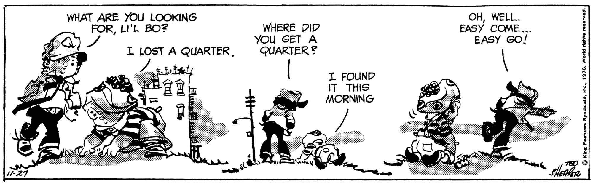 Drawing OCR: WHAT ARE You LOOKING FORLI'L BO? WHERE DID YOu GET A QUARTER ? ??WELL. EASY COME... EASY GO! I LOST A QUARTER?? I FOUND IT THIS MORNING TED O WHAT ARE You LOOKING FORLI'L BO? WHERE DID YOu GET A QUARTER ? ??WELL. EASY COME... EASY GO! I LOST A QUARTER? ? I FOUND IT THIS MORNING TED O