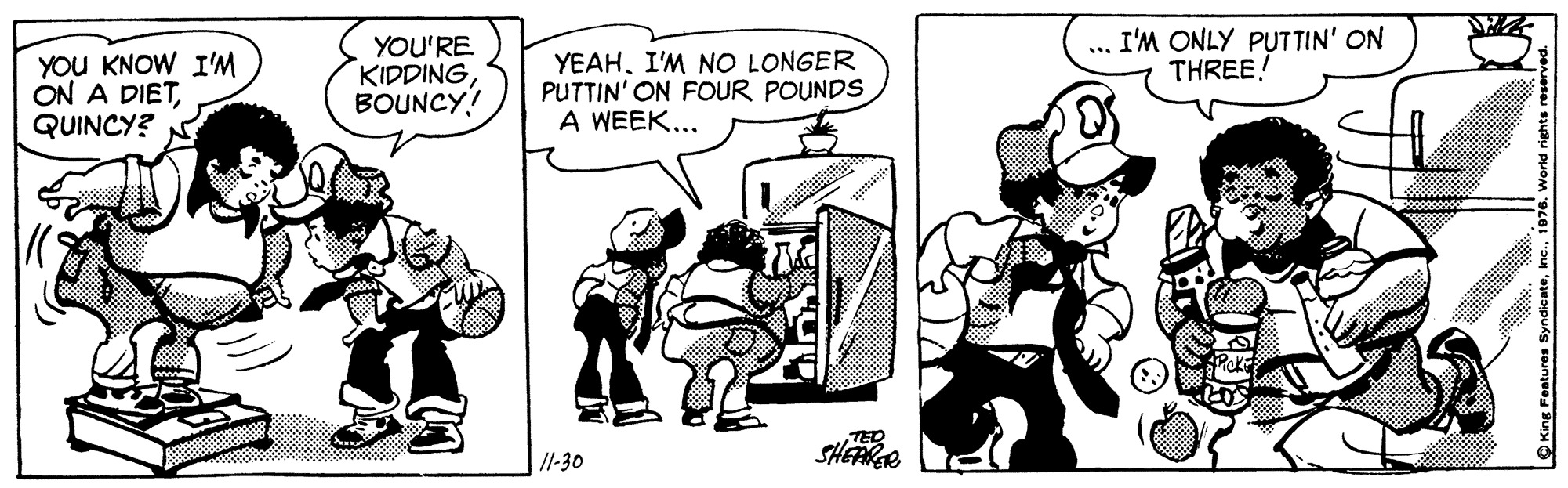 Sharing OCR: YOU KNOW I'M ON A DIETQUINCY? YOU'RE KIDDINGBOUNCY! YEAHI'M NO LONGER PUTTIN' ON FOUR POUNDS A WEEK... ... I'M ONLY PUTTIN' ON THREE! /1-30 SHEAR YOU KNOW I'M ON A DIETQUINCY? YOU'RE KIDDINGBOUNCY! YEAHI'M NO LONGER PUTTIN' ON FOUR POUNDS A WEEK... ... I'M ONLY PUTTIN' ON THREE! /1-30 SHEAR