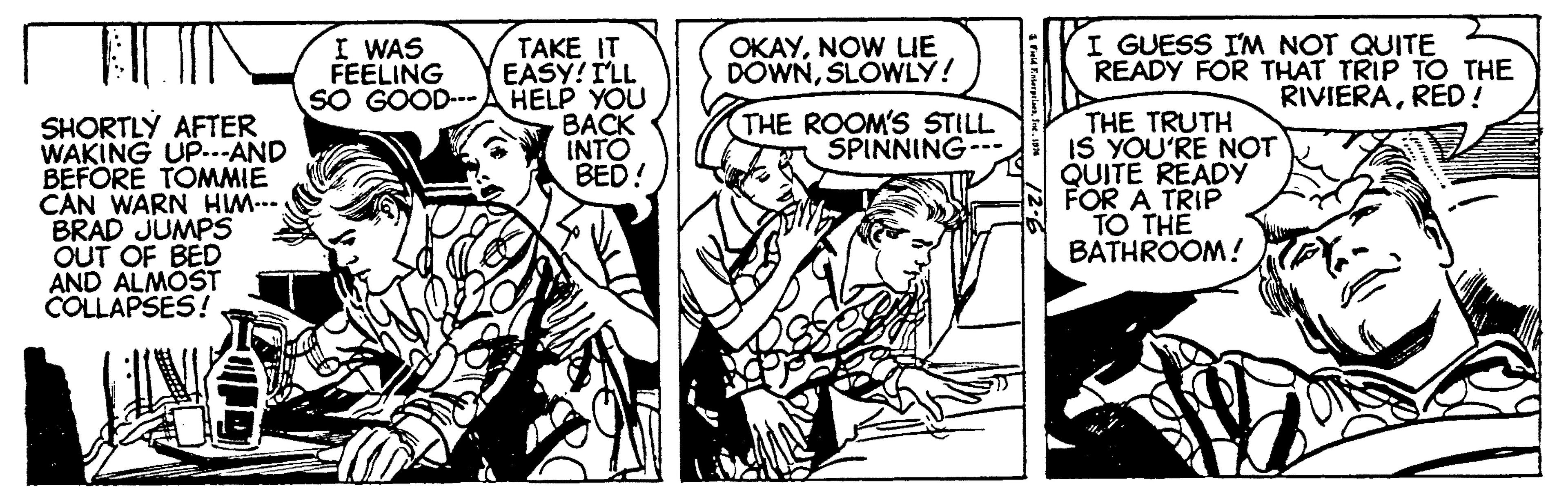 People OCR: I WAS FEELING SO GOOD--- TAKE IT EASY! ILL HELP YOU BACK INTO BED! OKAYNOW LE DOWNSLOWLY! THE TRUTH IS YOU'RE NOT QUITE READY FOR A TRIP TO THE BATHROOM! I GUESS I'M NOT QUITE READY FOR THAT TRIP TO THE RIVIERARED! THE ROOM'S STILL SPINNING SHORTLÝ AFTER WAKING UP...AND BEFORE TOMMIE C?N WARN HM-.. BRAD JUMPS OUT OF BED AND ALMOST COLLAPSES! I WAS FEELING SO GOOD--- TAKE IT EASY! ILL HELP YOU BACK INTO BED! OKAYNOW LE DOWNSLOWLY! THE TRUTH IS YOU'RE NOT QUITE READY FOR A TRIP TO THE BATHROOM! I GUESS I'M NOT QUITE READY FOR THAT TRIP TO THE RIVIERARED! THE ROOM'S STILL SPINNING SHORTLÝ AFTER WAKING UP...AND BEFORE TOMMIE C?N WARN HM-.. BRAD JUMPS OUT OF BED AND ALMOST COLLAPSES!