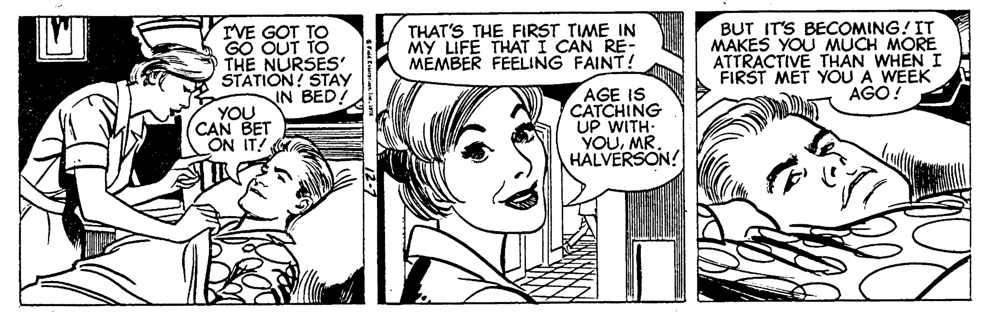 Human OCR: IVE GOT TO GO OUT TO THE NURSES' STATION! STAY IN BED! THAT'S THE FIRST TIME IN MY LIFE THAT I CAN RE- MÉMBER FEELING FAINT! BUT IT'S BECOMING! IT MAKES YOU MUCH MORE ATTRACTIVE THAN WHENI FIRST MET YOU A WEEK AGO! YOU CAN BET ON IT! AGE IS CATCHING UP WITH- YOUMR. HALVERSON! IVE GOT TO GO OUT TO THE NURSES' STATION! STAY IN BED! THAT'S THE FIRST TIME IN MY LIFE THAT I CAN RE- MÉMBER FEELING FAINT! BUT IT'S BECOMING! IT MAKES YOU MUCH MORE ATTRACTIVE THAN WHENI FIRST MET YOU A WEEK AGO! YOU CAN BET ON IT! AGE IS CATCHING UP WITH- YOUMR. HALVERSON!