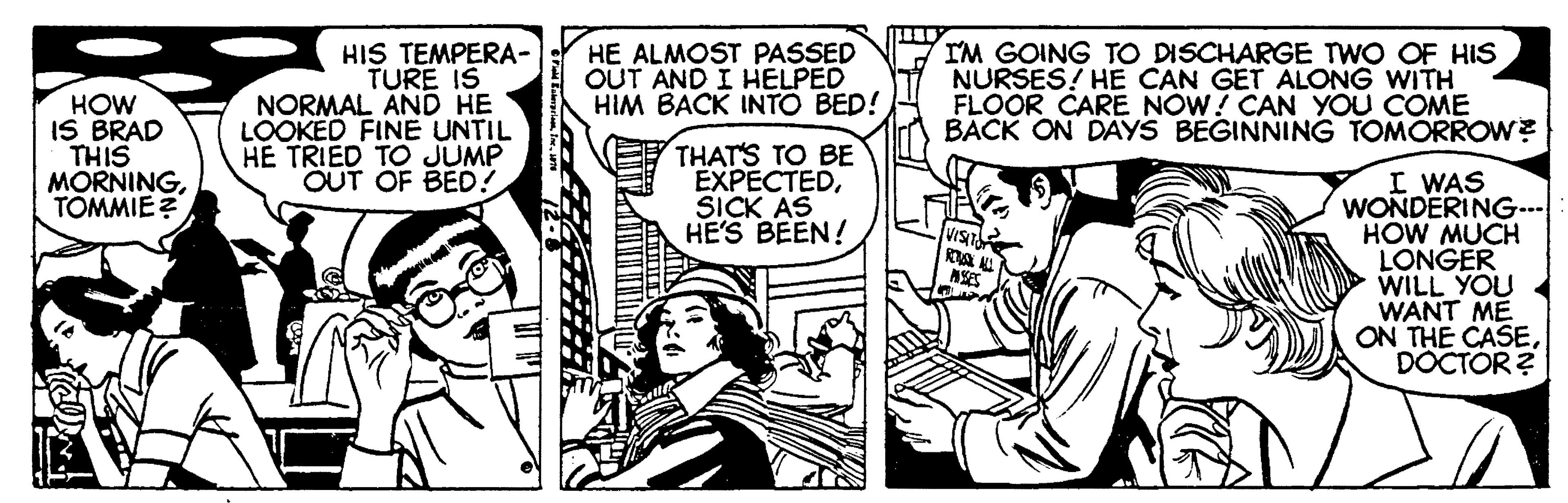 Comic book OCR: HIS TEMPERA- TURE IS NORMAL AND HE LOOKED FINE UNTIL HE TRIED TO JUMP OUT OF BED! IM GOING TO DISCHARGE TWO OF HIS NURSES! HE CAN GET ALONG WITH FLOOR CARE NOW! CAN YOU COME BACK ON DAYS BEGINNING TOMORROW? HE ALMOST PASSED OUT AND I HELPED HIM BACK INTO BED! HOW IS BRAD THIS MORNINGTOMMIE ? THAT'S TO BE EXPECTEDSICK AS HE'S BEEN! I WAS WONDERING... HOW MUCH LONGER WILL YOU WANT ME ON THE CASEDOCTÓR ? HIS TEMPERA- TURE IS NORMAL AND HE LOOKED FINE UNTIL HE TRIED TO JUMP OUT OF BED! IM GOING TO DISCHARGE TWO OF HIS NURSES! HE CAN GET ALONG WITH FLOOR CARE NOW! CAN YOU COME BACK ON DAYS BEGINNING TOMORROW? HE ALMOST PASSED OUT AND I HELPED HIM BACK INTO BED! HOW IS BRAD THIS MORNINGTOMMIE ? THAT'S TO BE EXPECTEDSICK AS HE'S BEEN! I WAS WONDERING... HOW MUCH LONGER WILL YOU WANT ME ON THE CASEDOCTÓR ?