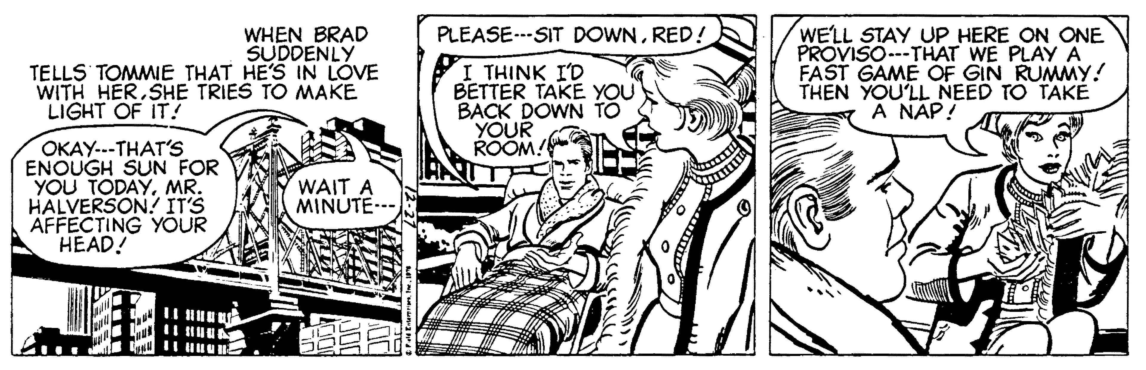 Line OCR: PLEASE.--SIT DOWNRED! WHEN BRAD SUDDENLY TELLS TOMMIE THAT HE'S IN LOVE WITH HERSHE TRIES TO MAKE I THINK I'D BETTER TAKE YOU BACK DOWN TO YOUR ROOM! WE'LL STAY UP HERE ON ONE PROVISO---THAT WE PLAY A FAST GAME OF GIN RUMMY! THEN YOU'LL NEED TO TAKE A NAP! LIGHT OF IT! OKAY..-THAT'S ENOUGH SUN FOR YOU TODAYMR. HALVERSON! ITS AFFECTING YOUR HEAD! WAIT A MINUTE--- PLEASE.--SIT DOWNRED! WHEN BRAD SUDDENLY TELLS TOMMIE THAT HE'S IN LOVE WITH HERSHE TRIES TO MAKE I THINK I'D BETTER TAKE YOU BACK DOWN TO YOUR ROOM! WE'LL STAY UP HERE ON ONE PROVISO---THAT WE PLAY A FAST GAME OF GIN RUMMY! THEN YOU'LL NEED TO TAKE A NAP! LIGHT OF IT! OKAY..-THAT'S ENOUGH SUN FOR YOU TODAYMR. HALVERSON! ITS AFFECTING YOUR HEAD! WAIT A MINUTE---