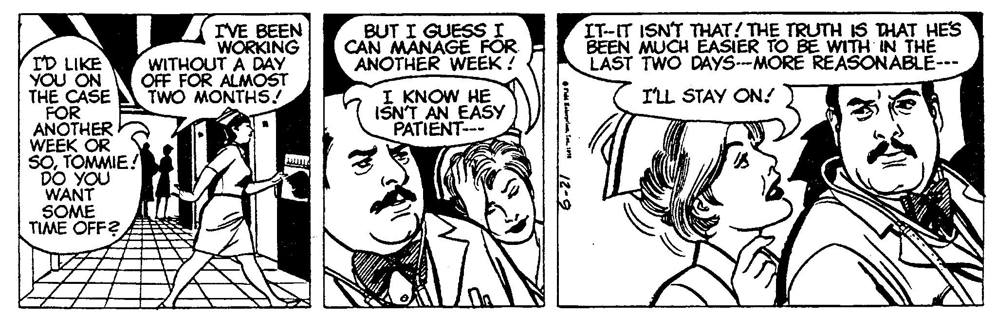 Art OCR: I'D LIKE YOU ON THE CASE FOR ANOTHER I'VE BEEN WORKING WITHOUT A DAY OFF FOR ALMOST TWO MONTHS! WEEK OR SOTOMMIE! DO YOU WANT SOME TIME OFF? BUT I GUESS I CAN MANAGE FOR ANOTHER WEEK! I KNOW HE ISN'T AN EASY PATIENT--- IT-IT ISN'T THAT! THE TRUTH IS THAT HE'S BEEN MUCH EASIER TO BE WITH IN THE LAST TWO DAYS---MORE REASONABLE- I'LL STAY ON! I'D LIKE YOU ON THE CASE FOR ANOTHER I'VE BEEN WORKING WITHOUT A DAY OFF FOR ALMOST TWO MONTHS ! WEEK OR SOTOMMIE ! DO YOU WANT SOME TIME OFF ? BUT I GUESS I CAN MANAGE FOR ANOTHER WEEK ! I KNOW HE ISN'T AN EASY PATIENT --- IT - IT ISN'T THAT ! THE TRUTH IS THAT HE'S BEEN MUCH EASIER TO BE WITH IN THE LAST TWO DAYS --- MORE REASONABLE I'LL STAY ON !