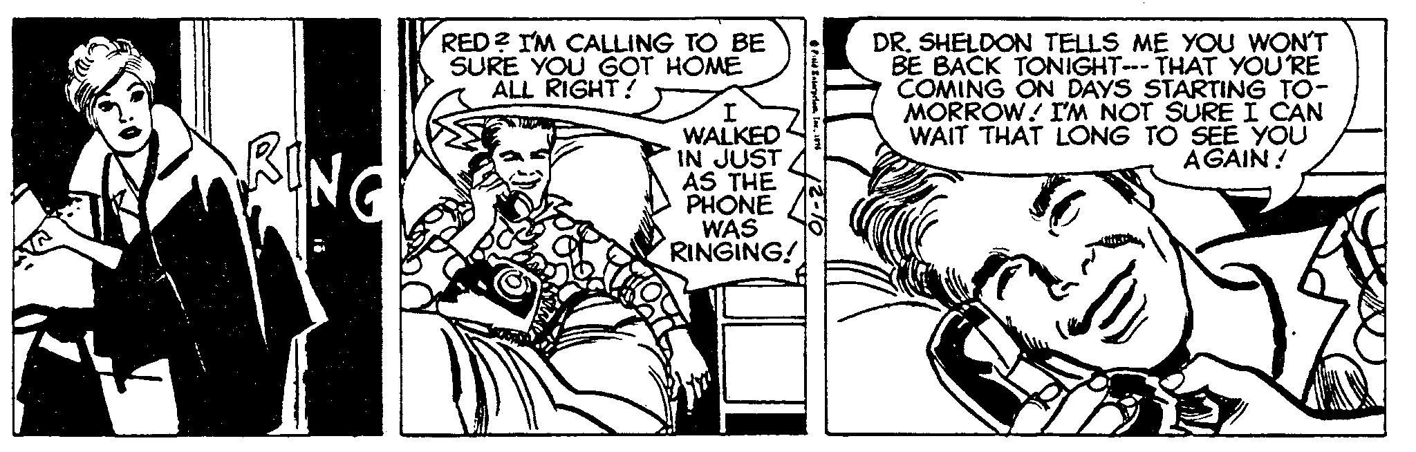 Rectangle OCR: PRING RED? I'M CALLING TO BE SURE YOU GOT HOME ALL RIGHT! Z I WALKED IN JUST AS THE PHONE WAS RINGING! Field Enterprise1974 DR. SHELDON TELLS ME YOU WON'T BE BACK TONIGHT--- THAT YOU'RE COMING ON DAYS STARTING TO- MORROW! I'M NOT SURE I CAN WAIT THAT LONG TO SEE YOU AGAIN! 1. PRING RED ? I'M CALLING TO BE SURE YOU GOT HOME ALL RIGHT ! Z I WALKED IN JUST AS THE PHONE WAS RINGING ! Field Enterprise1974 DR . SHELDON TELLS ME YOU WON'T BE BACK TONIGHT --- THAT YOU'RE COMING ON DAYS STARTING TO MORROW ! I'M NOT SURE I CAN WAIT THAT LONG TO SEE YOU AGAIN ! 1 .