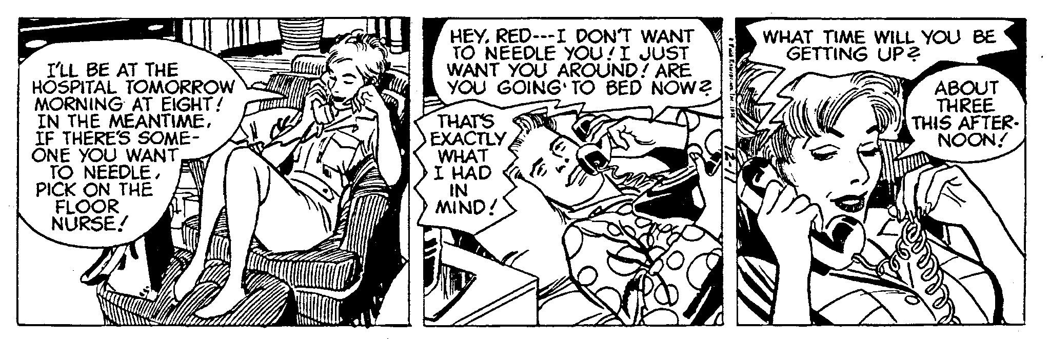 Monochrome OCR: I'LL BE AT THE HOSPITAL TOMORROW MORNING AT EIGHT! IN THE MEANTIMEIF THERE'S SOME- ONE YOU WANTPICK ON THE FLOOR NURSE! HEYRED---I DON'T WANT TO NEEDLE YOU! I JUST WANT YOU AROUND! ARE YOU GOING TO BED NOW? THAT'S EXACTLY WHAT I HAD IN MIND! WHAT TIME WILL YOU BE GETTING UP? ABOUT THREE THIS AFTER. NOON! I'LL BE AT THE HOSPITAL TOMORROW MORNING AT EIGHT ! IN THE MEANTIMEIF THERE'S SOME ONE YOU WANTTO NEEDLEPICK ON THE FLOOR NURSE ! HEYRED --- I DON'T WANT TO NEEDLE YOU ! I JUST WANT YOU AROUND ! ARE YOU GOING TO BED NOW ? THAT'S EXACTLY WHAT I HAD IN MIND ! WHAT TIME WILL YOU BE GETTING UP ? ABOUT THREE THIS AFTER . NOON !