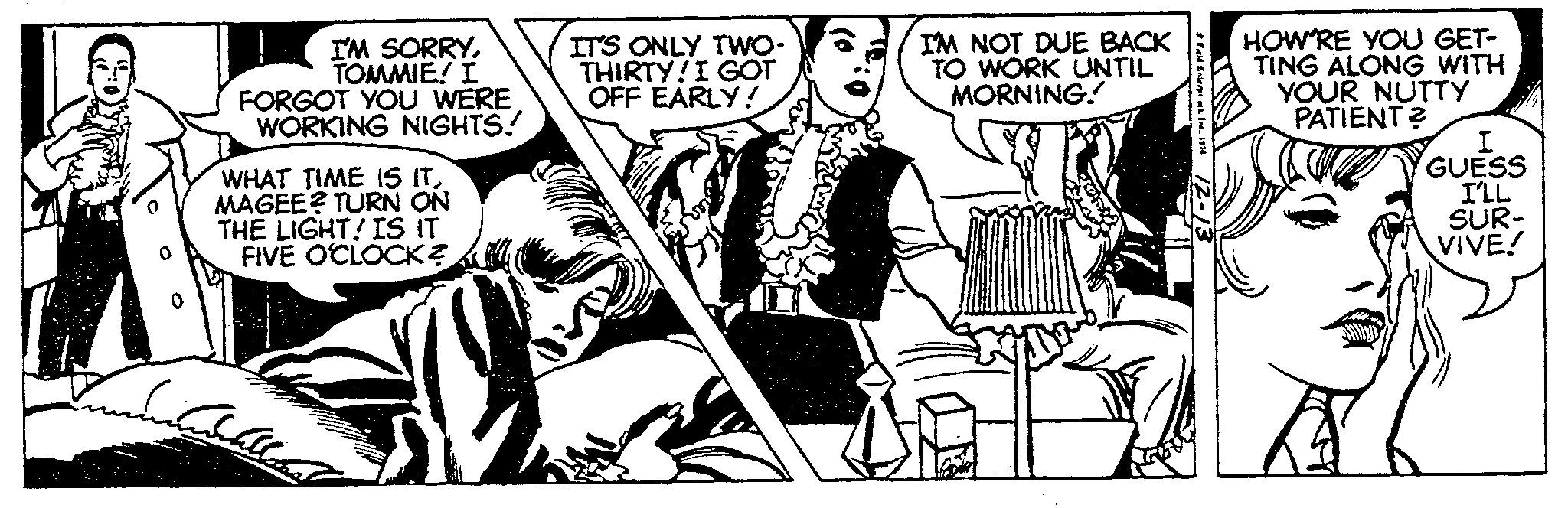 Fiction OCR: I'M SORRYTOMMIE! I FORGOT YOU WERE WORKING NIGHTS! WHAT TIME IS ITMAGEE? TURN ON THE LIGHT! IS IT FIVE O'CLOCK? Uncatellload IT'S ONLY TWO- THIRTY! I GOT OFF EARLY! I'M NOT DUE BACK TO WORK UNTIL MORNING! J # Fuld Enterpr. HOW'RE YOU GET- TING ALONG WITH YOUR NUTTY PATIENT? I GUESS I'LL SUR- VIVE! I'M SORRYTOMMIE ! I FORGOT YOU WERE WORKING NIGHTS ! WHAT TIME IS ITMAGEE ? TURN ON THE LIGHT ! IS IT FIVE O'CLOCK ? Uncatellload IT'S ONLY TWO THIRTY ! I GOT OFF EARLY ! I'M NOT DUE BACK TO WORK UNTIL MORNING ! J # Fuld Enterpr . HOW'RE YOU GET TING ALONG WITH YOUR NUTTY PATIENT ? I GUESS I'LL SUR VIVE !
