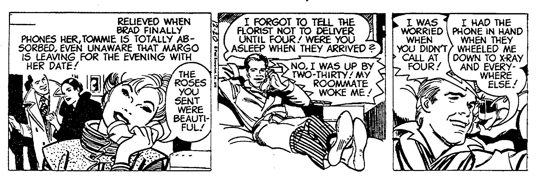 Parallel OCR: RELIEVED WHEN BRAD FINALLY PHONES HERTOMMIE IS TOTALLY AB- SORBEDEVEN UNAWARE THAT MARGO IS LEAVING FOR THE EVENING WITH HER DATE! lak *W THE ROSES YOU SENT WERE BEAUTI- FUL! -20 • Figid Bxterprise I FORGOT TO TELL THE FLORIST NOT TO DELIVER UNTIL FOUR! WERE YOU ASLEEP WHEN THEY ARRIVED ? NOI WAS UP BY TWO-THIRTY! MY ROOMMATE WOKE ME! I WAS I HAD THE WORRIED PHONE IN HAND WHEN YOU DIDN'T CALL AT FOUR! WHEN THEY WHEELED ME DOWN TO X-RAY AND EVERY- WHERE ELSE! RELIEVED WHEN BRAD FINALLY PHONES HERTOMMIE IS TOTALLY AB SORBEDEVEN UNAWARE THAT MARGO IS LEAVING FOR THE EVENING WITH HER DATE ! lak * W THE ROSES YOU SENT WERE BEAUTI FUL ! -20 • Figid Bxterprise I FORGOT TO TELL THE FLORIST NOT TO DELIVER UNTIL FOUR ! WERE YOU ASLEEP WHEN THEY ARRIVED ? NOI WAS UP BY TWO - THIRTY ! MY ROOMMATE WOKE ME ! I WAS I HAD THE WORRIED PHONE IN HAND WHEN YOU DIDN'T CALL AT FOUR ! WHEN THEY WHEELED ME DOWN TO X - RAY AND EVERY WHERE ELSE !