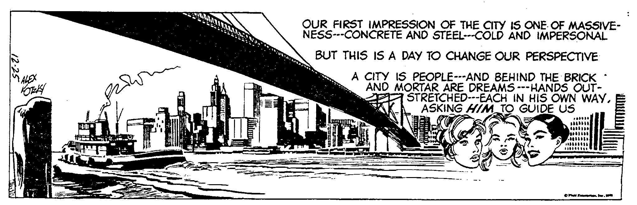 City OCR: 12.25 ALEX KOTKY ???? OUR FIRST IMPRESSION OF THE CITY IS ONE OF MASSIVE- NESS---CONCRETE AND STEEL---COLD AND IMPERSONAL BUT THIS IS A DAY TO CHANGE OUR PERSPECTIVE A CITY IS PEOPLE---AND BEHIND THE BRICK AND MORTAR ARE DREAMS ---HANDS OUT- CRA STRETCHED---EACH IN HIS OWN WAYASKING HIM TO GUIDE US ?FA Inuri. Inr. 1945 : 12.25 ALEX KOTKY ???? OUR FIRST IMPRESSION OF THE CITY IS ONE OF MASSIVE NESS --- CONCRETE AND STEEL --- COLD AND IMPERSONAL BUT THIS IS A DAY TO CHANGE OUR PERSPECTIVE A CITY IS PEOPLE --- AND BEHIND THE BRICK AND MORTAR ARE DREAMS --- HANDS OUT CRA STRETCHED --- EACH IN HIS OWN WAYASKING HIM TO GUIDE US ?FA Inuri . Inr . 1945 :