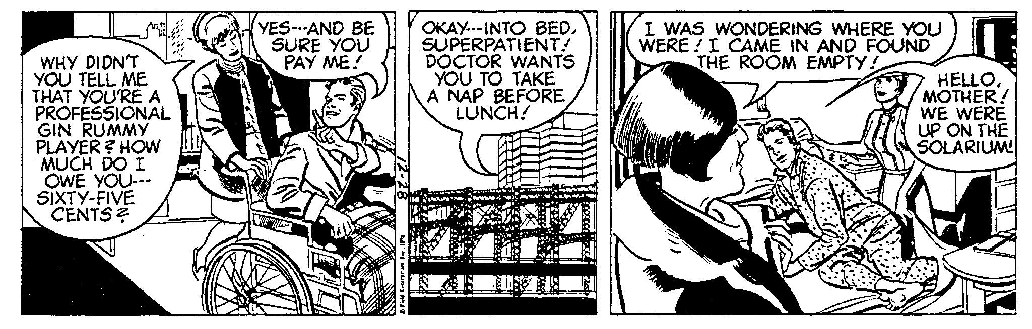 Monochrome OCR: WHY DIDN'T YOU TELL ME THAT YOU'RE A PROFESSIONAL GIN RUMMY PLAYER? HOW MUCH DO I OWE YOU--- SIXTY-FIVE CENTS? YES--AND BE SURE YOU PAY ME! Field Interpriart. Ine197 OKAY-INTO BED. SUPERPATIENT. DOCTOR WANTS YOU TO TAKE A NAP BEFORE LUNCH! I WAS WONDERING WHERE YOU WERE I CAME IN AND FOUND THE ROOM EMPTY! HELLOMOTHER! WE WERE UP ON THE SOLARIUM! WHY DIDN'T YOU TELL ME THAT YOU'RE A PROFESSIONAL GIN RUMMY PLAYER ? HOW MUCH DO I OWE YOU --- SIXTY - FIVE CENTS ? YES -- AND BE SURE YOU PAY ME ! Field Interpriart . Ine197 OKAY - INTO BED . SUPERPATIENT . DOCTOR WANTS YOU TO TAKE A NAP BEFORE LUNCH ! I WAS WONDERING WHERE YOU WERE I CAME IN AND FOUND THE ROOM EMPTY ! HELLOMOTHER ! WE WERE UP ON THE SOLARIUM !