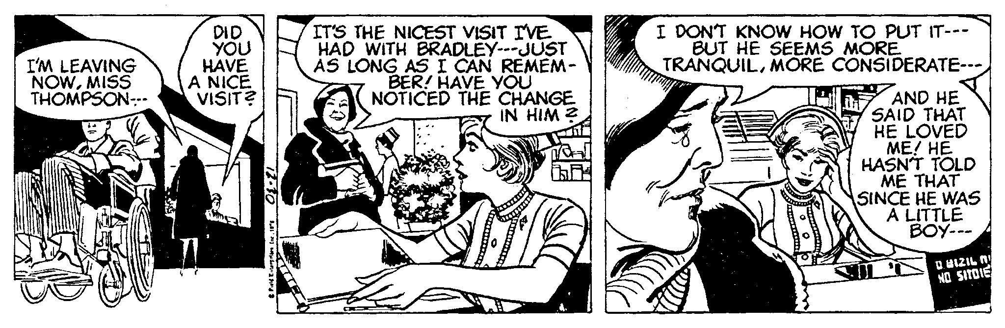 Conversation OCR: I'M LEAVING NOWMISS THOMPSON--- DID YOU HAVE A NICE VISIT? 12-30 & Field Enterprises the. 186 IT'S THE NICEST VISIT I'VE HAD WITH BRADLEY---JUST AS LONG AS I CAN REMEM- BER! HAVE YOU NOTICED THE CHANGE IN HIM 2 I DON'T KNOW HOW TO PUT IT--- BUT HE SEEMS MORE. TRANQUILMORE CONSIDERATE-- AND HE SAID THAT HE LOVED ME! HE HASN'T TOLD ME THAT SINCE HE WAS A LITTLE BOY--- D. BIZIL N NO SITOIE I'M LEAVING NOWMISS THOMPSON --- DID YOU HAVE A NICE VISIT ? 12-30 & Field Enterprises the . 186 IT'S THE NICEST VISIT I'VE HAD WITH BRADLEY --- JUST AS LONG AS I CAN REMEM BER ! HAVE YOU NOTICED THE CHANGE IN HIM 2 I DON'T KNOW HOW TO PUT IT --- BUT HE SEEMS MORE . TRANQUILMORE CONSIDERATE- AND HE SAID THAT HE LOVED ME ! HE HASN'T TOLD ME THAT SINCE HE WAS A LITTLE BOY --- D. BIZIL N NO SITOIE